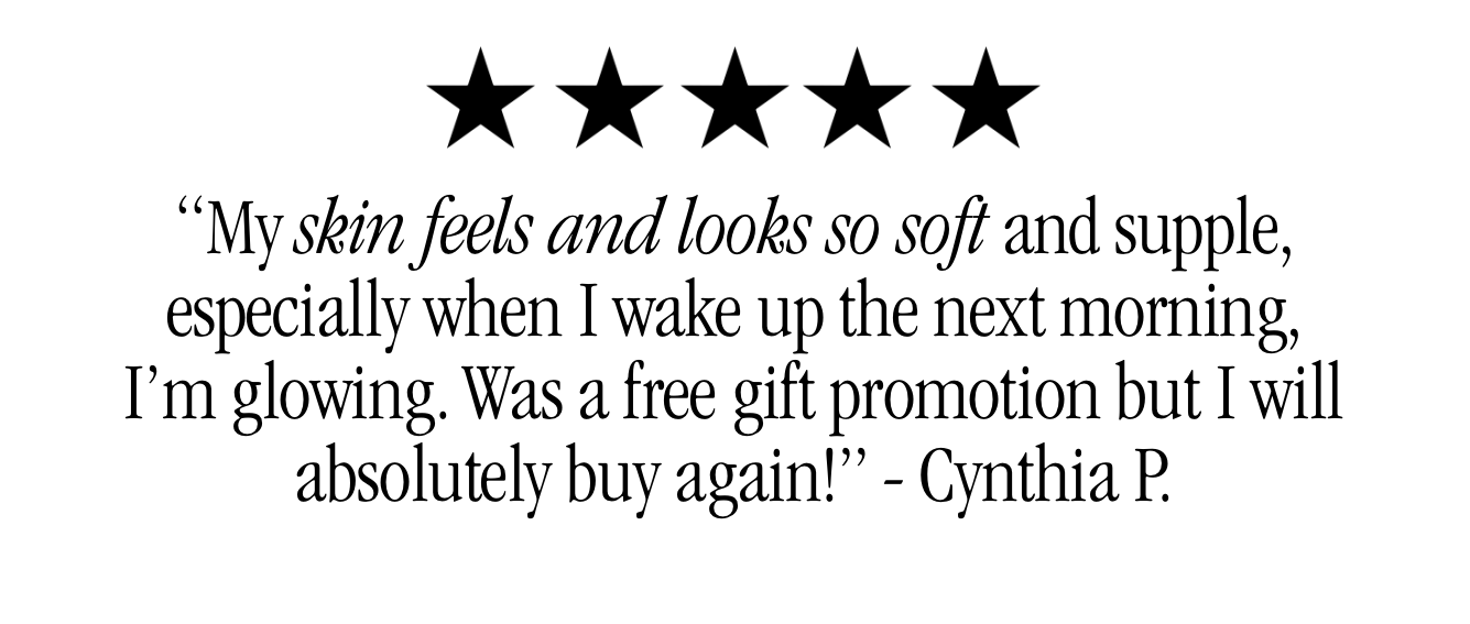 “My skin feels and looks so soft and supple, especially when I wake up the next morning, I’m glowing. Was a free gift promotion but I will absolutely buy again!” - Cynthia P.