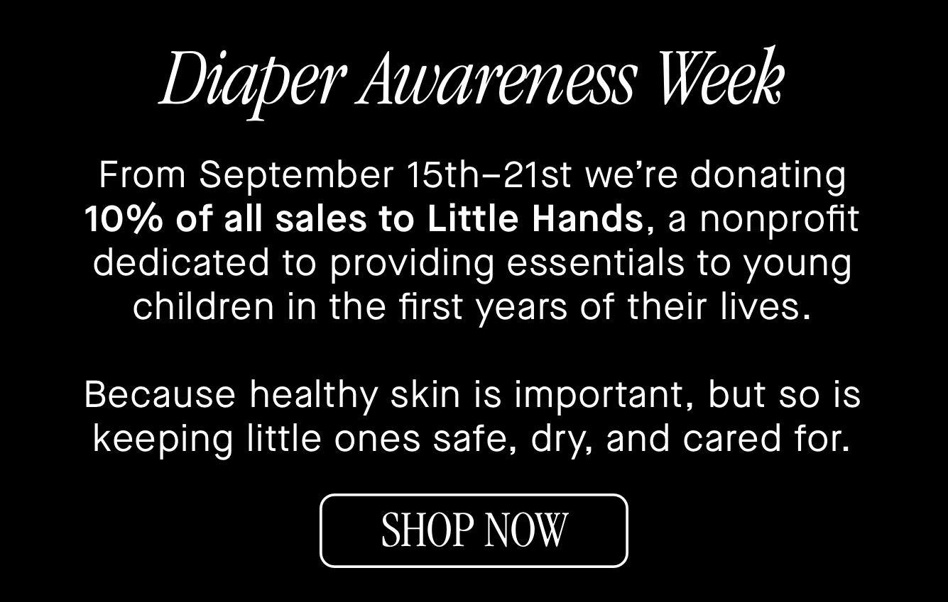 Diaper Awareness Week From September 15th–21st we’re donating 10% of all sales to Little Hands, a nonprofit dedicated to providing essentials to young children in the first years of their lives. Diaper Awareness Week From September 15th–21st we’re donating 10% of all sales to Little Hands, a nonprofit dedicated to providing essentials to young children in the first years of their lives.