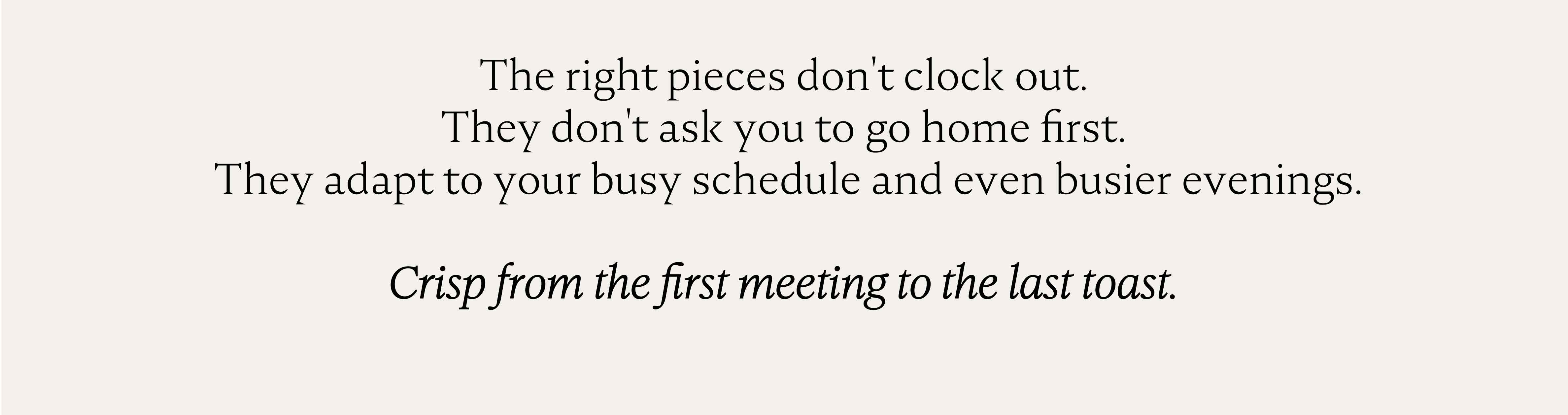 The right pieces don't clock out. They don't ask you to go home first. They adapt to your busy schedule and even busier evenings. Crisp from the first meeting to the last toast.