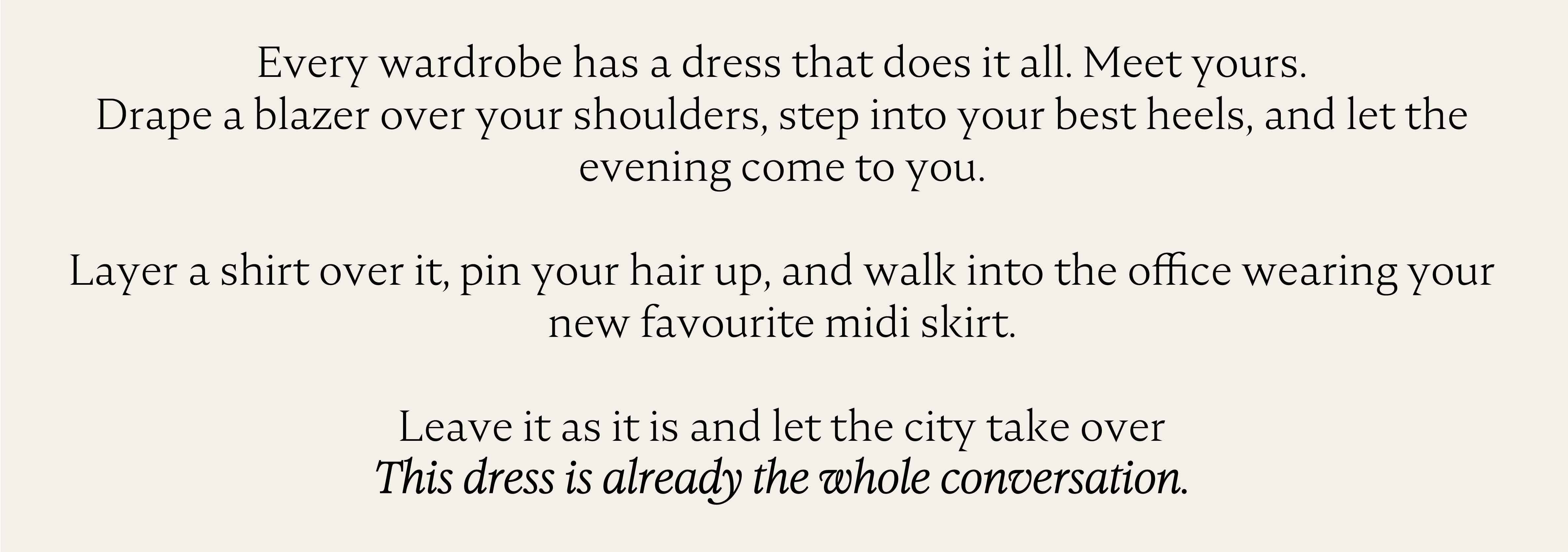 Every wardrobe has a dress that does it all. Meet yours. Drape a blazer over your shoulders, step into your best heels, and let the evening come to you. Layer a shirt over it, pin your hair up, and walk into the office wearing your new favourite midi skirt. Leave it as it is and let the city take over. This dress is already the whole conversation.