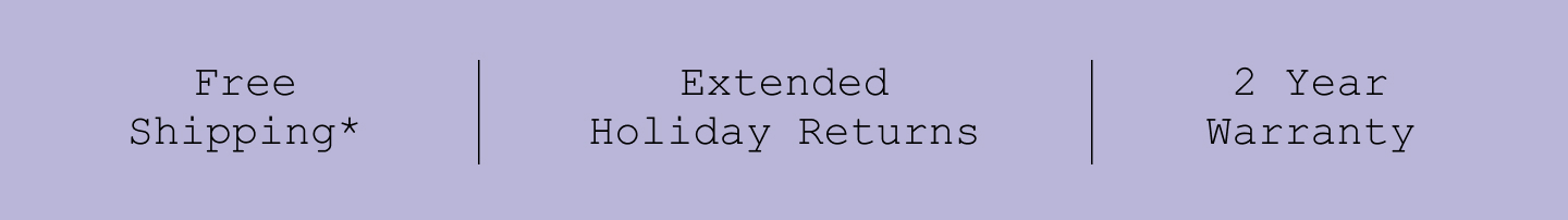 Free Shipping*. Extended Holiday Returns. 2 Year Warranty.