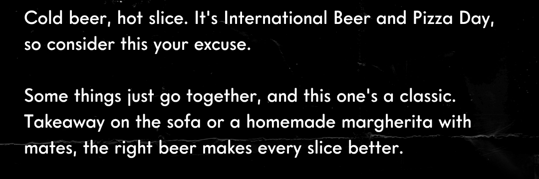Cold beer, hot slice. It's International Beer and Pizza Day, so consider this your excuse.  Some things just go together, and this one's a classic. Takeaway on the sofa or a homemade margherita with mates, the right beer makes every slice better.