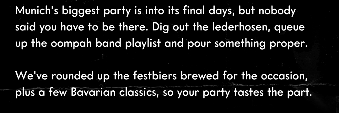 Munich's biggest party is into its final days, but nobody said you have to be there. Dig out the lederhosen, queue up the oompah band playlist and pour something proper.  We've rounded up the festbiers brewed for the occasion, plus a few Bavarian classics, so your party tastes the part.
