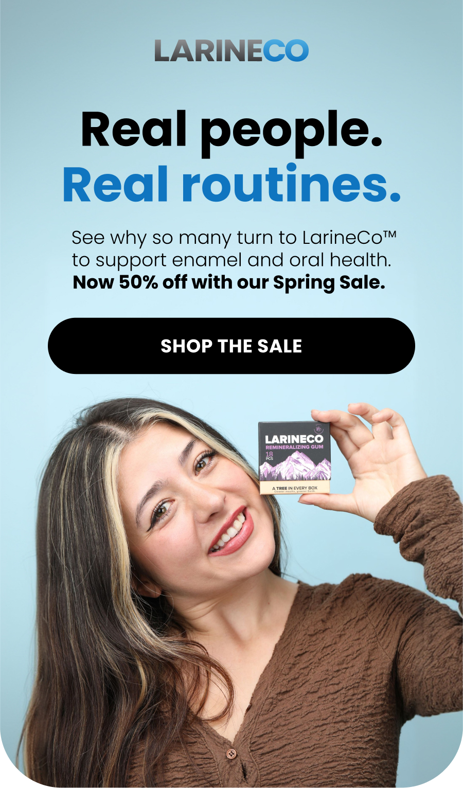 Real people. Real routines.  See why so many turn to LarineCo™ to support enamel and oral health. Now 50% off with our Spring Sale.  Shop the Sale