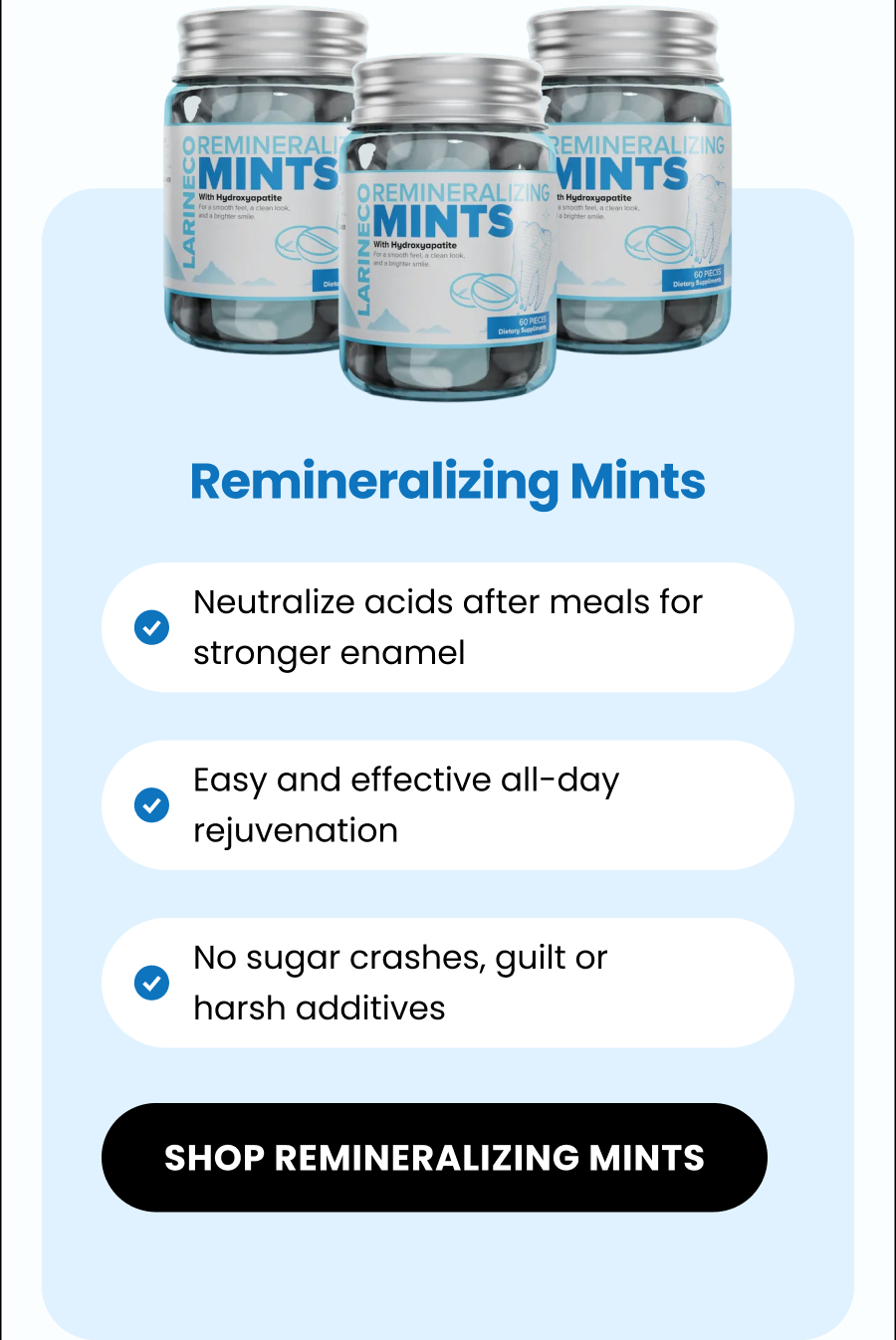 Remineralizing Mints Neutralize acids after meals for stronger enamel  Easy and effective all-day rejuvenation No sugar crashes, guilt or harsh additives  SHOP remineralizing MINTS