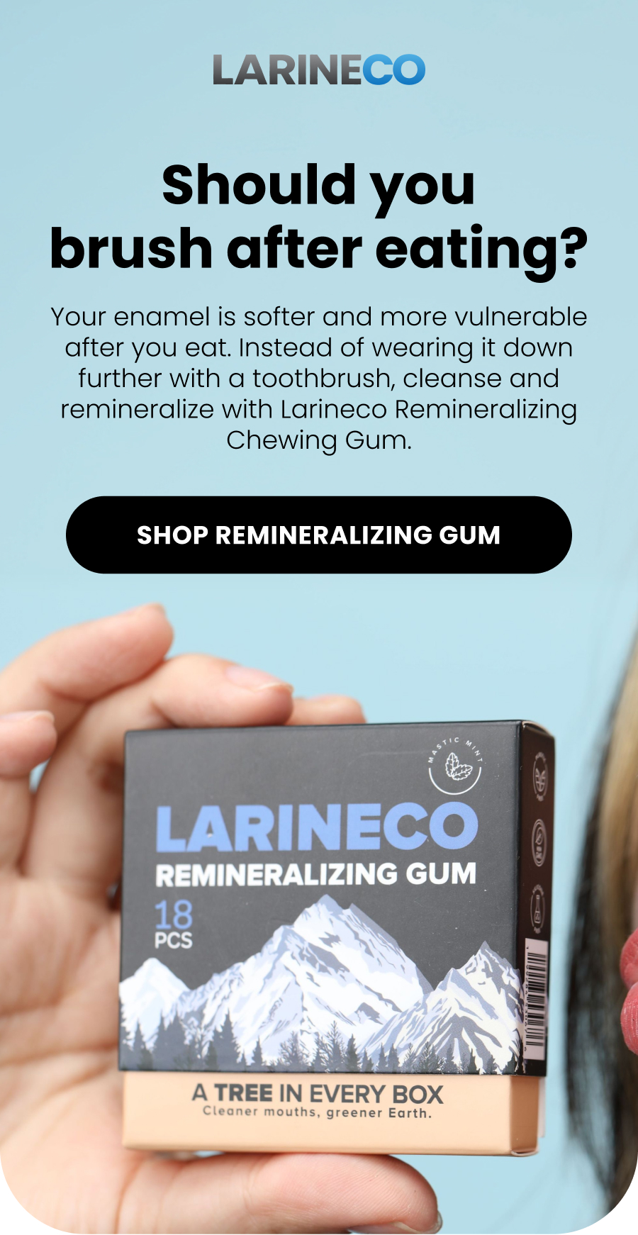 Should you brush after eating? Your enamel is softer and more vulnerable after you eat. Instead of wearing it down further with a toothbrush, cleanse and remineralize with Larineco Remineralizing Chewing Gum. SHOP Remineralizing GUM