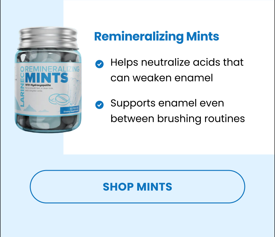 Remineralizing Mints Helps neutralize acids that can weaken enamel Supports enamel even between brushing routines SHOP MINTS