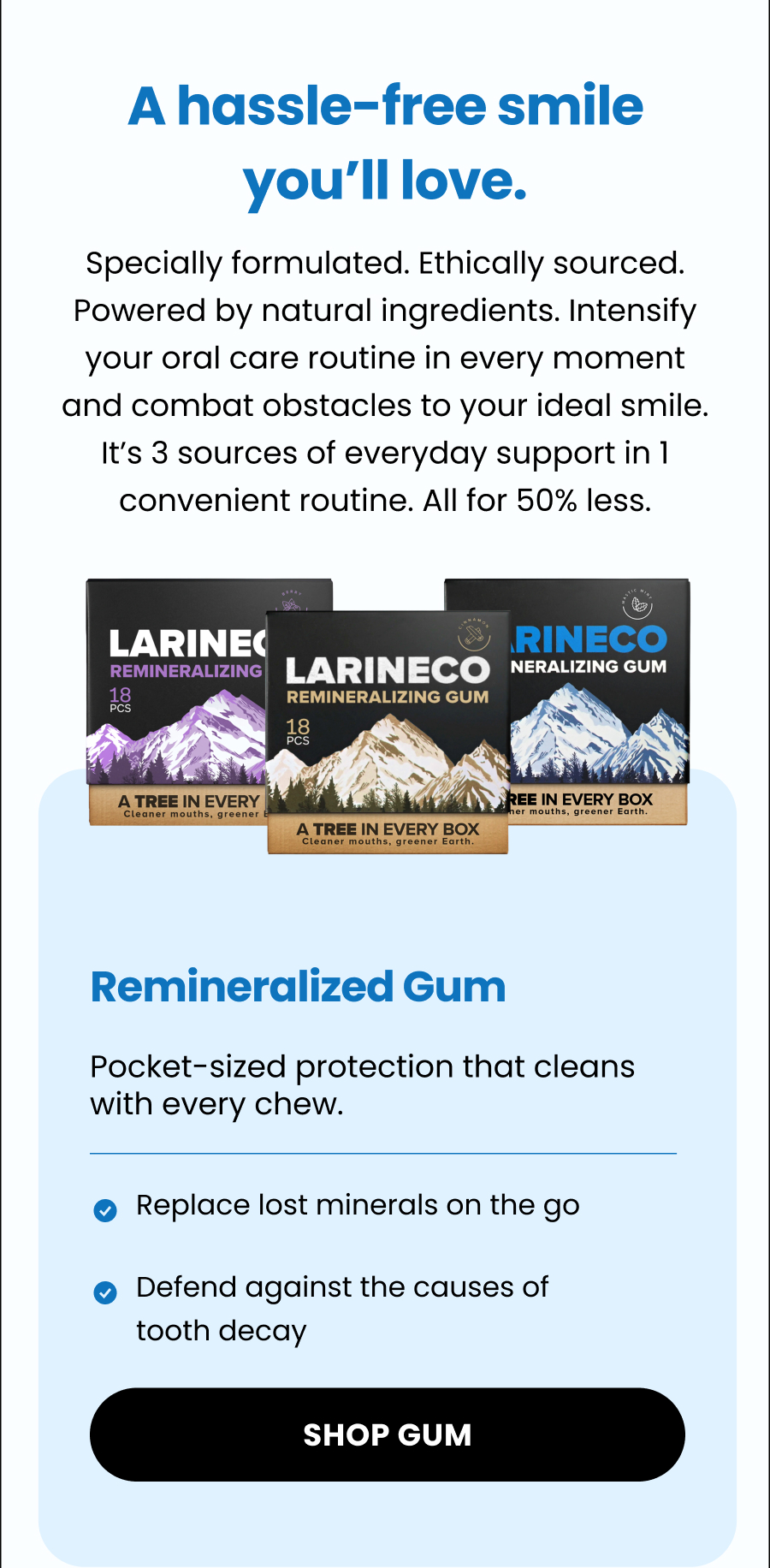 A hassle-free smile you'll love. Specially formulated. Ethically sourced. Powered by natural ingredients. Intensify your oral care routine in every moment and combat obstacles to your ideal smile. It's 3 sources of everyday support in 1 convenient routine. All for 50% less. Remineralized Gum Pocket-sized protection that cleans with every chew.  Replace lost minerals on the go Defend against the causes of tooth decay Shop Gum