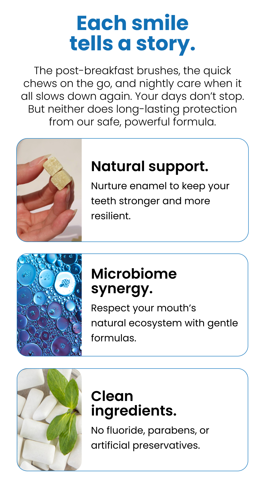 Each smile tells a story. The post-breakfast brushes, the quick chews on the go, and nightly care when it all slows down again. Your days don't stop. But neither does long-lasting protection from our safe, powerful formula.  Natural support. Nurture enamel to keep your teeth stronger and more resilient. Microbiome synergy. Respect your mouth's natural ecosystem with gentle formulas. Clean ingredients. No fluoride, parabens, or artificial preservatives. 
