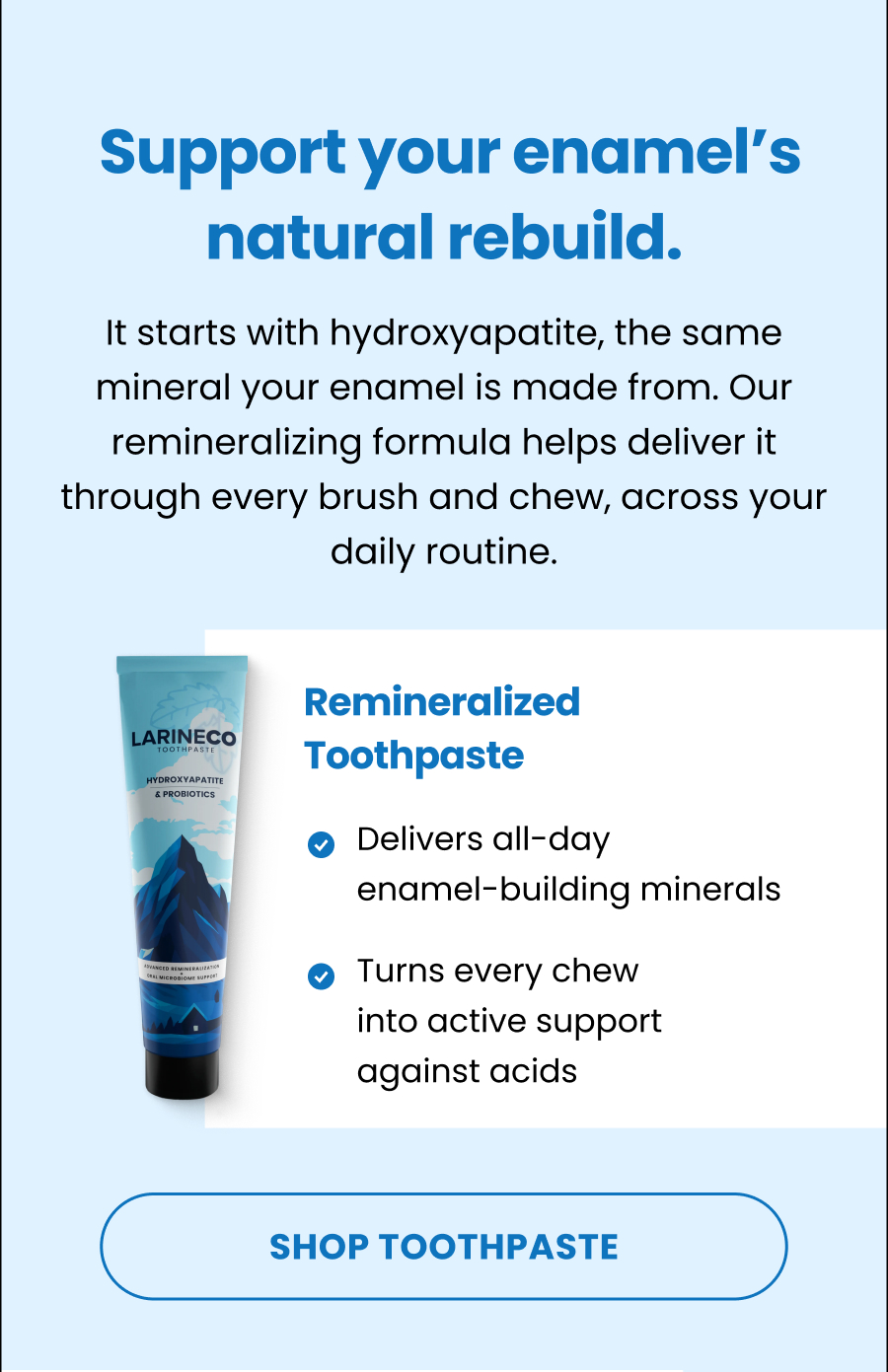  Support your enamel's natural rebuild. It starts with hydroxyapatite, the same mineral your enamel is made from. Our remineralizing formula helps deliver it through every brush and chew, across your daily routine. Remineralized Toothpaste Delivers all-day  enamel-building minerals  Turns every chew into active support  against acids  SHOP TOOTHPASTE