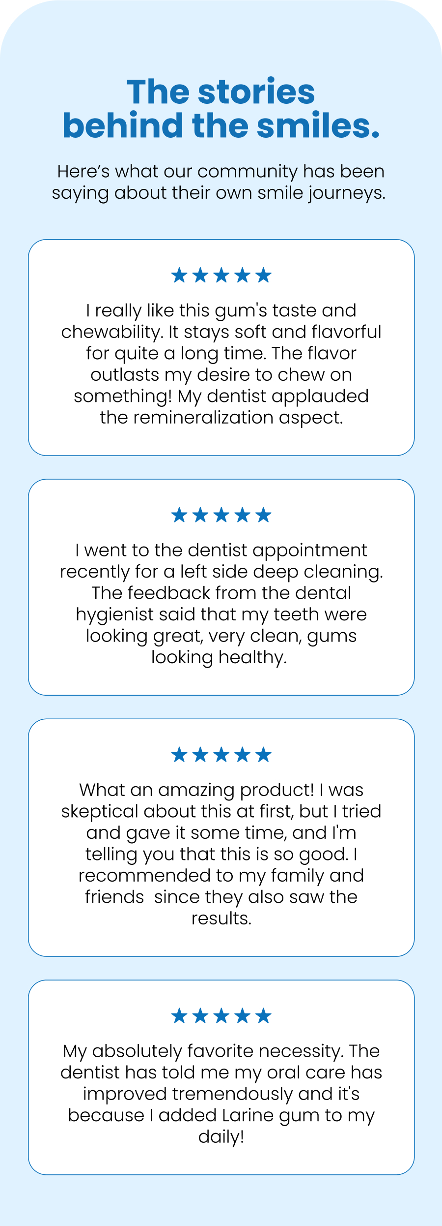 The stories behind the smiles. Here's what our community has been saying about their own smile journeys.  I really like this gum's taste and chewability. It stays soft and flavorful for quite a long time. The flavor outlasts my desire to chew on something! My dentist applauded the remineralization aspect. I went to the dentist appointment recently for a left side deep cleaning. The feedback from the dental hygienist said that my teeth were looking great, very clean, gums looking healthy.  What an amazing product! I was skeptical about this at first, but I tried and gave it some time, and I'm telling you that this is so good. I recommended to my family and friends  since they also saw the results. My absolutely favorite necessity. The dentist has told me my oral care has improved tremendously and it's because I added Larine gum to my daily!