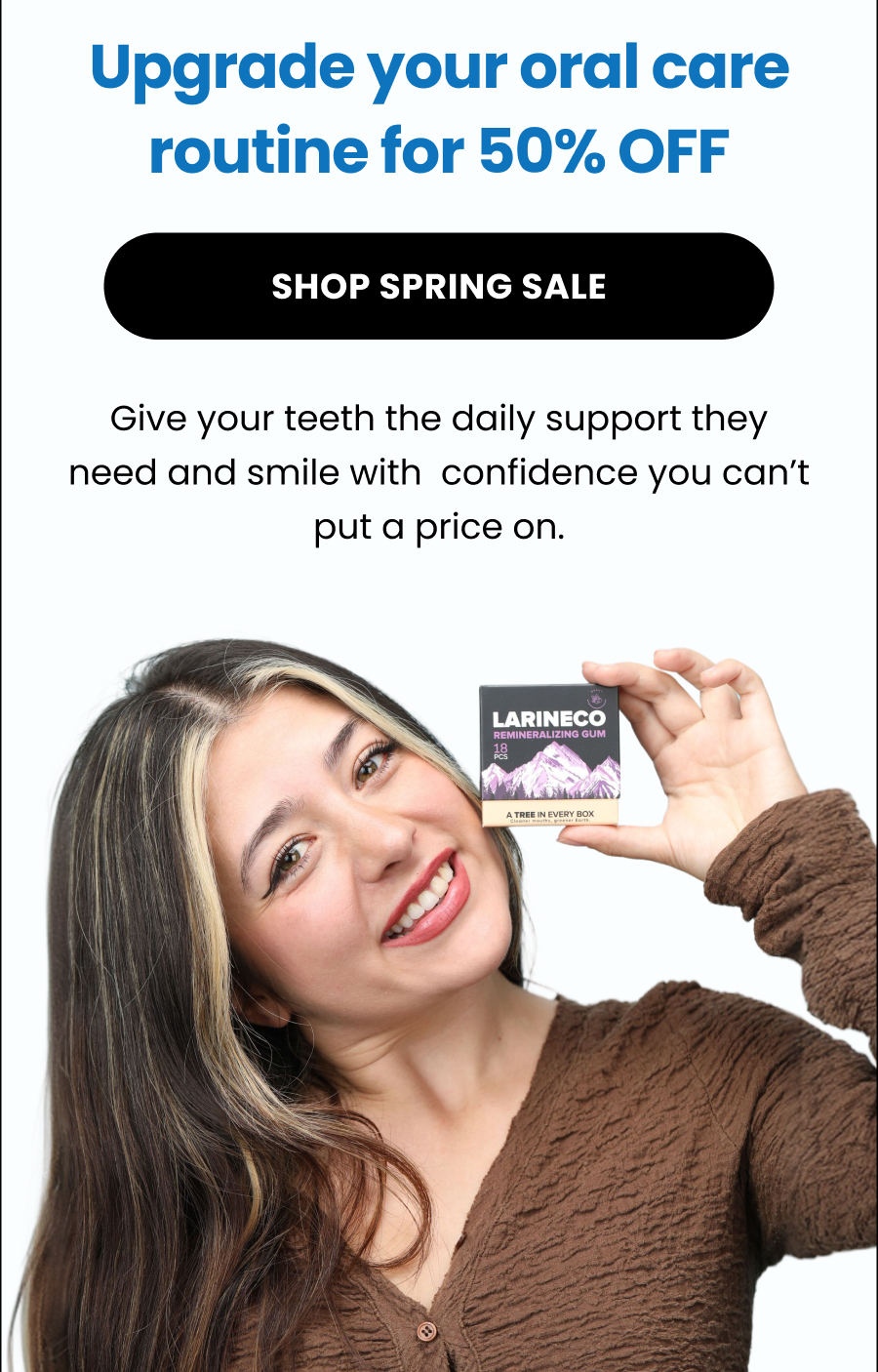 Shop Spring Sale Give your teeth the daily support they need and smile with  confidence you can't put a price on.