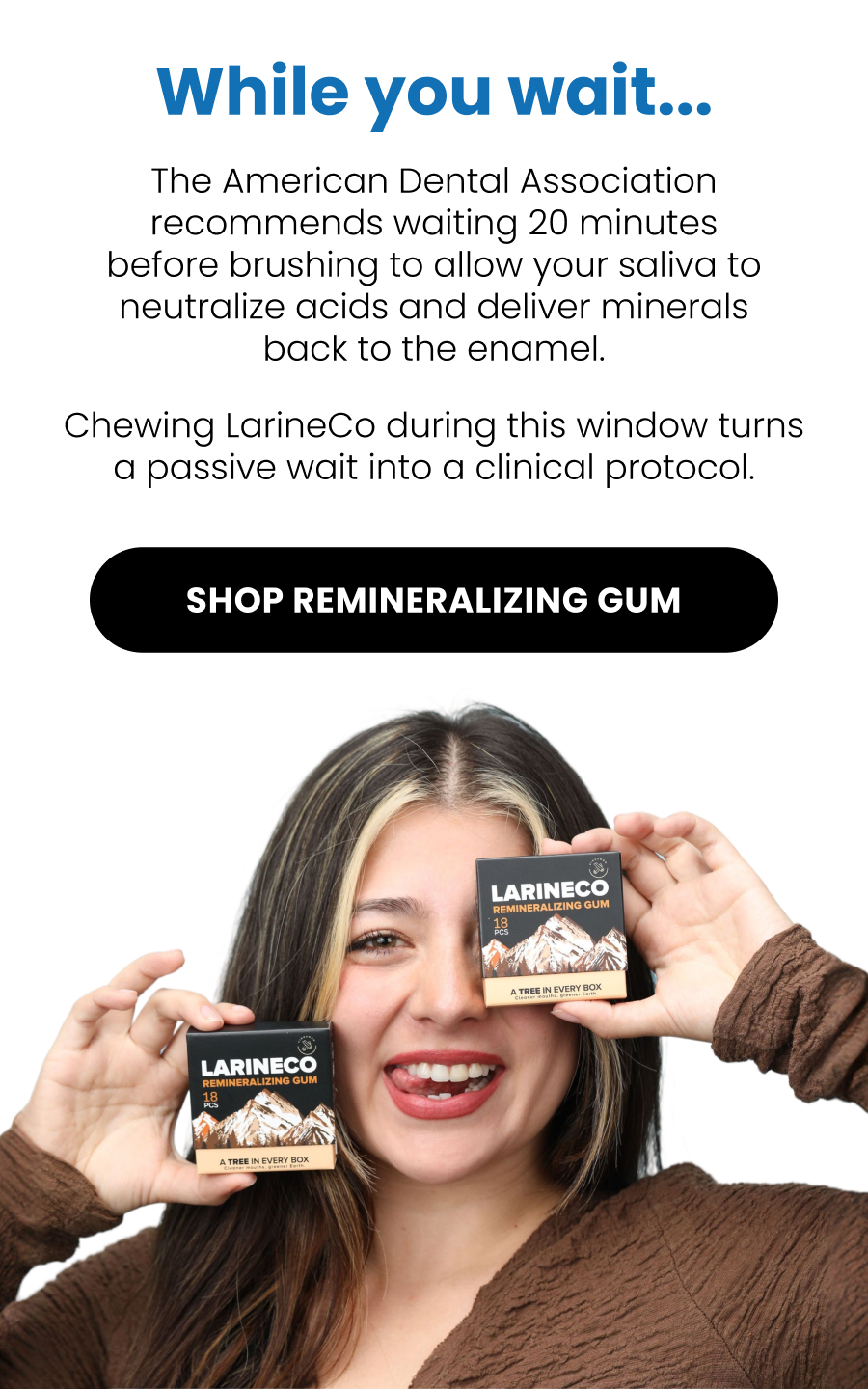 While you wait... The American Dental Association recommends waiting 20 minutes before brushing to allow your saliva to neutralize acids and deliver minerals back to the enamel. Chewing LarineCo during this window turns a passive wait into a clinical protocol. SHOP Remineralizing GUM