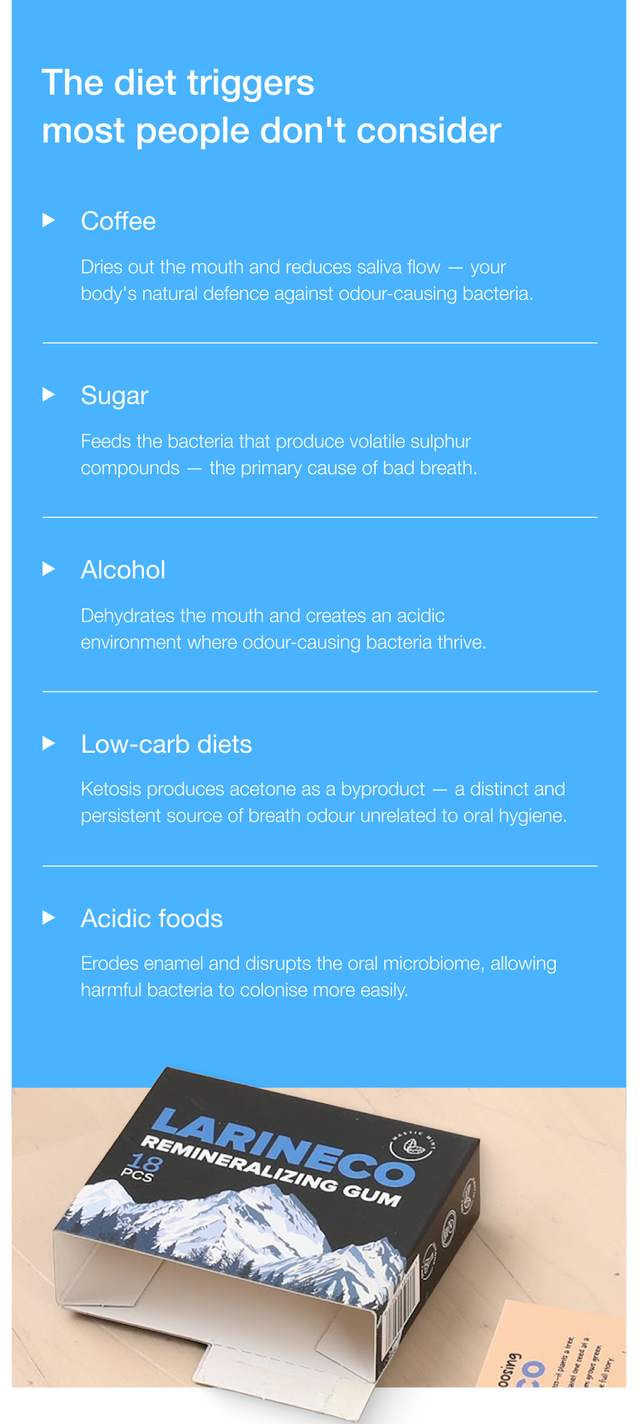 The diet triggers most people don't consider Coffee Dries out the mouth and reduces saliva flow — your body's natural defence against odour-causing bacteria. Sugar Feeds the bacteria that produce volatile sulphur compounds — the primary cause of bad breath. Alcohol Dehydrates the mouth and creates an acidic environment where odour-causing bacteria thrive. Low-carb diets Ketosis produces acetone as a byproduct — a distinct and persistent source of breath odour unrelated to oral hygiene. Acidic foods Erodes enamel and disrupts the oral microbiome, allowing harmful bacteria to colonise more easily. Shop Larine Oral Care