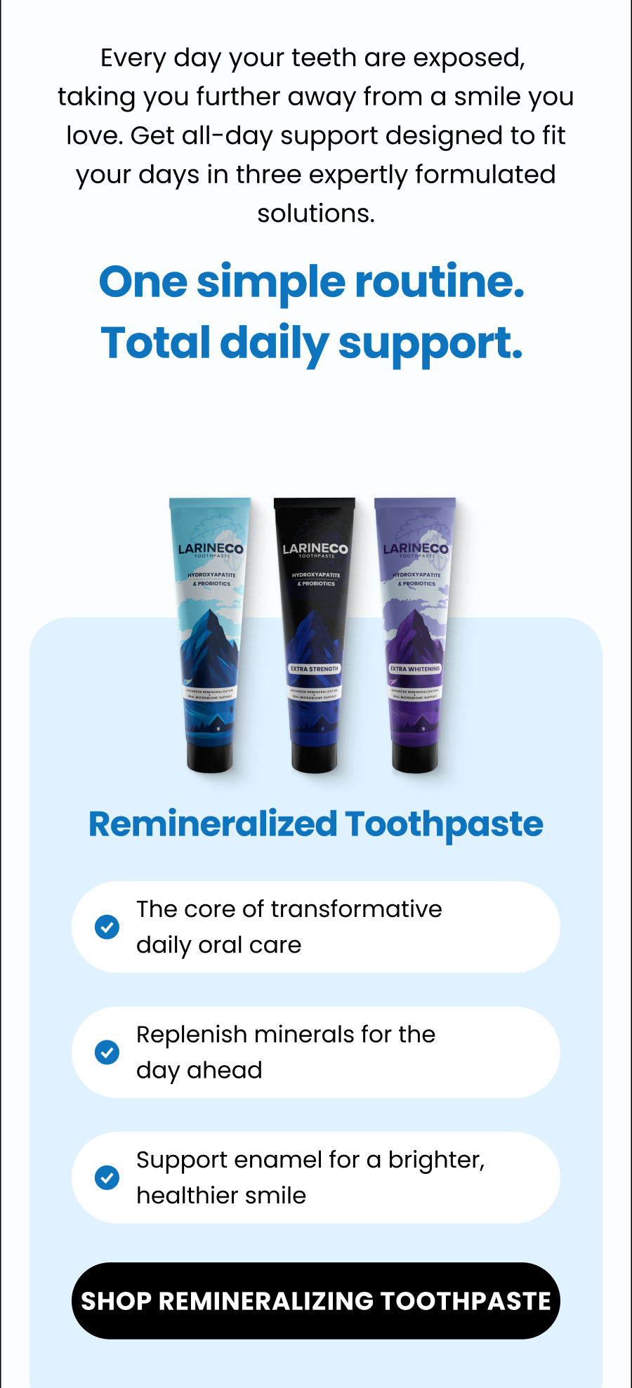 Every day your teeth are exposed,  taking you further away from a smile you love. Get all-day support designed to fit your days in three expertly formulated solutions.  One simple routine.  Total daily support.  Remineralized Toothpaste The core of transformative  daily oral care Replenish minerals for the day ahead Support enamel for a brighter, healthier smile SHOP remineralizing TOOTHPASTE