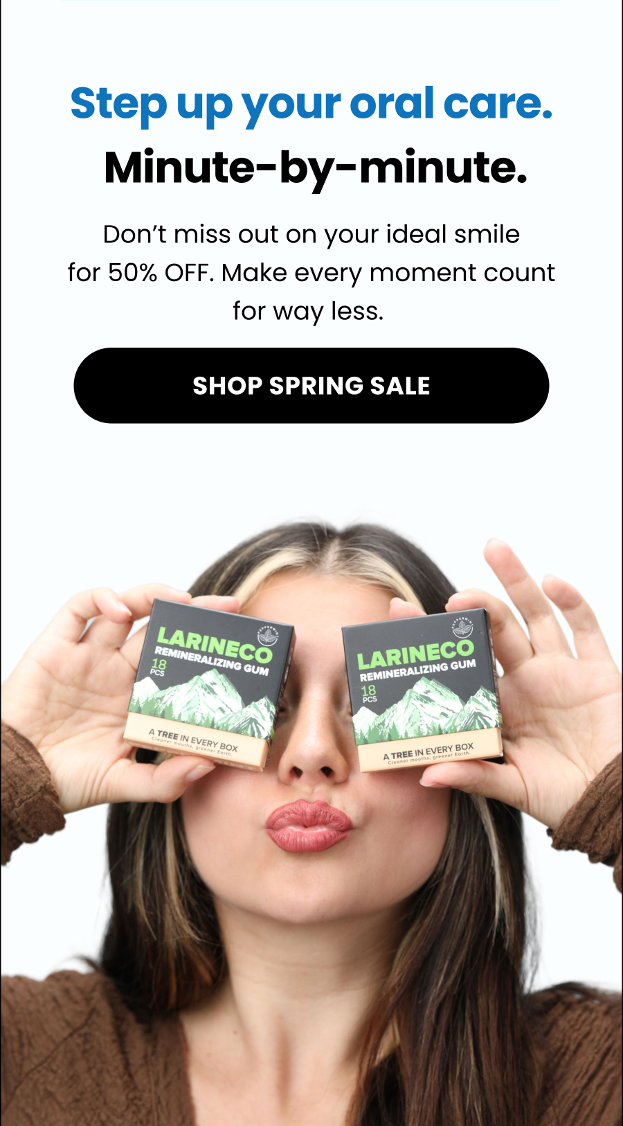 Step up your oral care.  Minute-by-minute. Don't miss out on your ideal smile for 50% OFF. Make every moment count for way less.  Shop Spring Sale