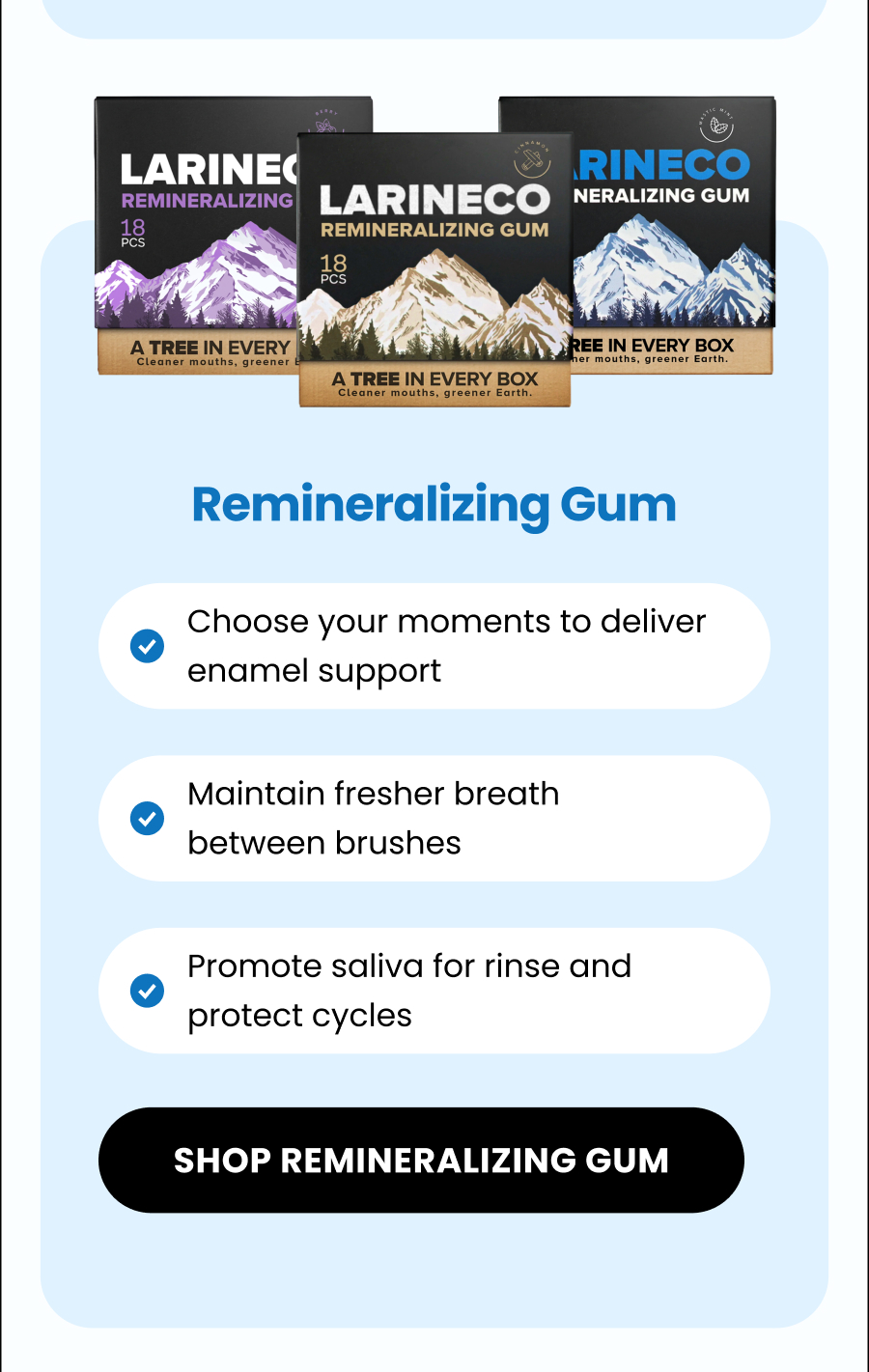 Remineralizing Gum Choose your moments to deliver enamel support  Maintain fresher breath between brushes Promote saliva for rinse and protect cycles SHOP remineralizing GUM