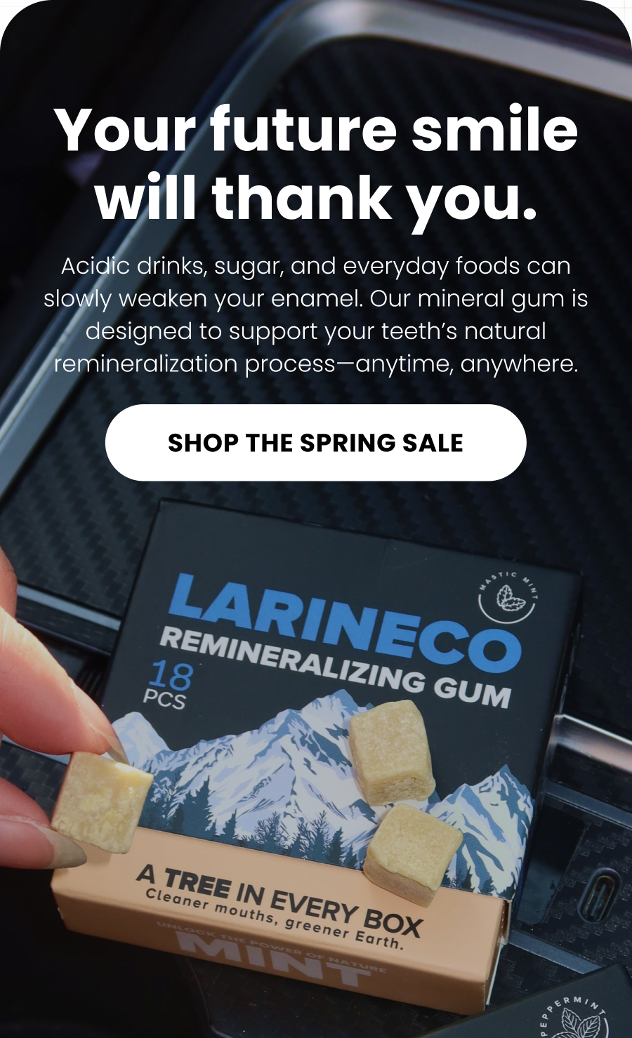 Your future smile will thank you. Acidic drinks, sugar, and everyday foods can slowly weaken your enamel. Our mineral gum is designed to support your teeth's natural remineralization process—anytime, anywhere. SHOP THE SPRING SALE 