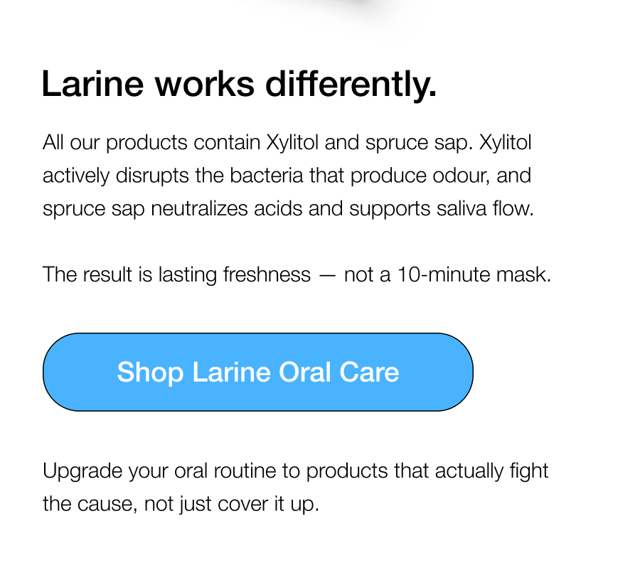 Larine works differently. All our products contain Xylitol and spruce sap. Xylitol actively disrupts the bacteria that produce odour, and spruce sap neutralizes acids and supports saliva flow.   The result is lasting freshness — not a 10-minute mask. Upgrade your oral routine to products that actually fight the cause, not just cover it up.