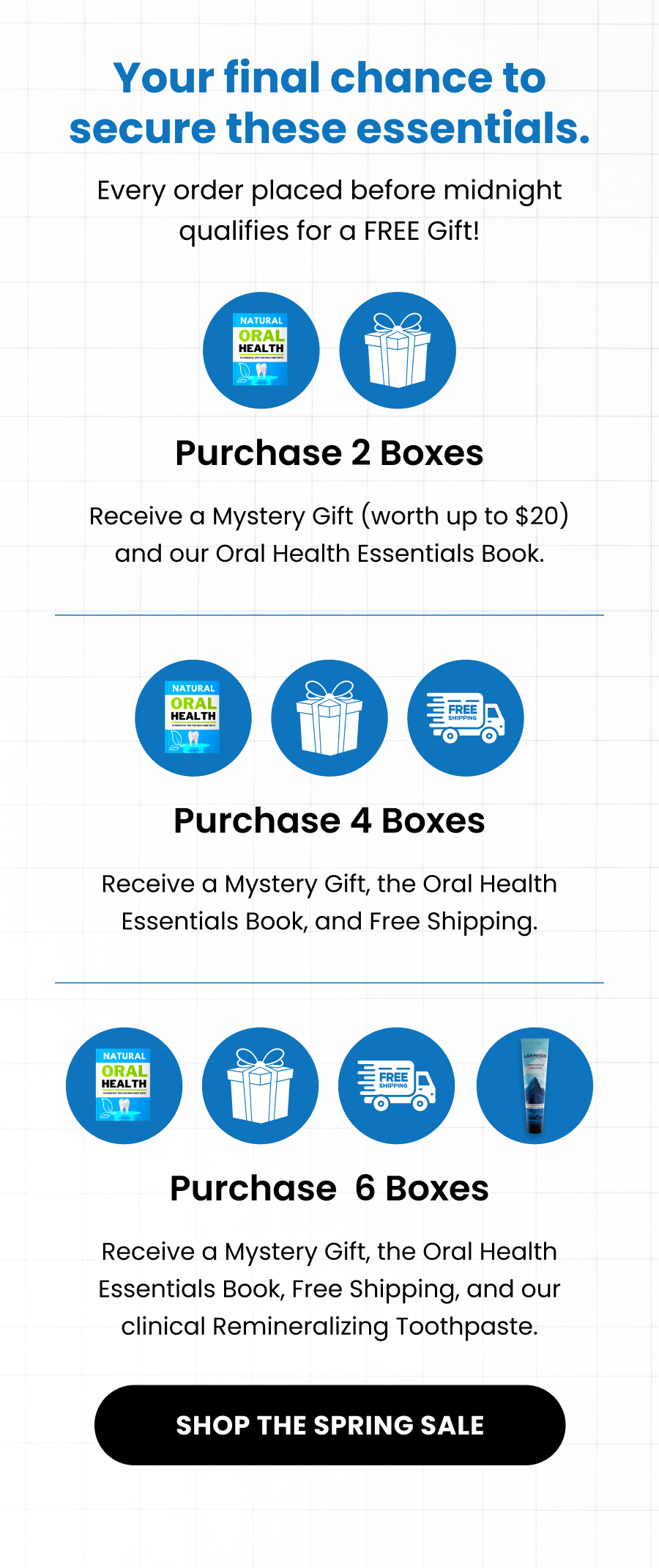Your final chance to secure these essentials. Every order placed before midnight qualifies for a FREE Gift! Purchase 2 Boxes Receive a Mystery Gift (worth up to $20) and our Oral Health Essentials Book. Purchase 4 Boxes Receive a Mystery Gift, the Oral Health Essentials Book, and Free Shipping. Purchase  6 Boxes Receive a Mystery Gift, the Oral Health Essentials Book, Free Shipping, and our clinical Remineralizing Toothpaste. SHOP THE SPRING SALE