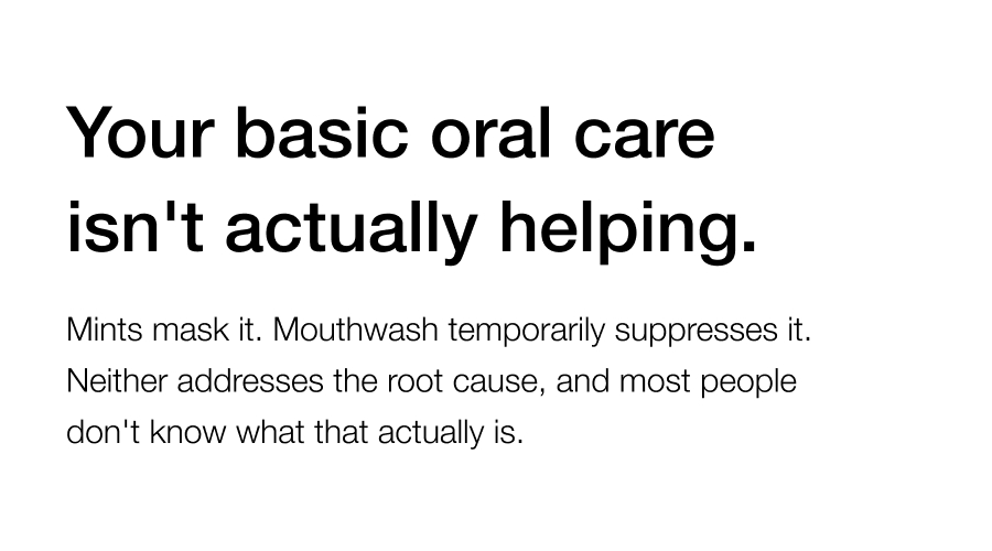 Your basic oral care isn't actually helping. Mints mask it. Mouthwash temporarily suppresses it. Neither addresses the root cause, and most people don't know what that actually is.