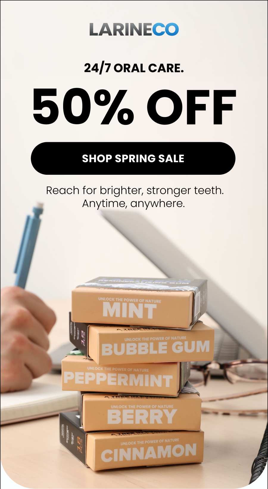 24/7 oral care. 50% OFF Shop Spring Sale Reach for brighter, stronger teeth. Anytime, anywhere. 
