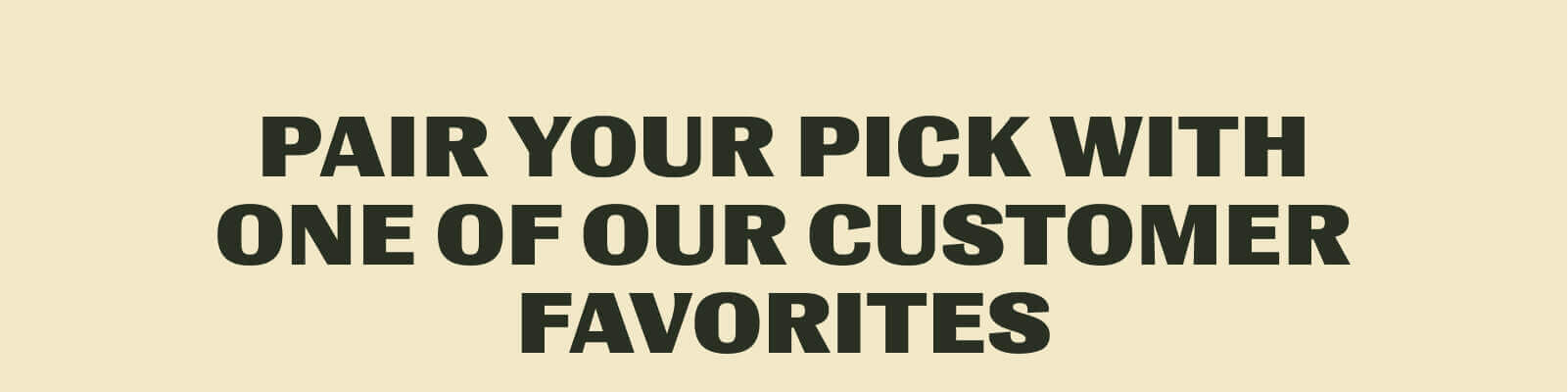 Pair your pick with one of our customer favorites