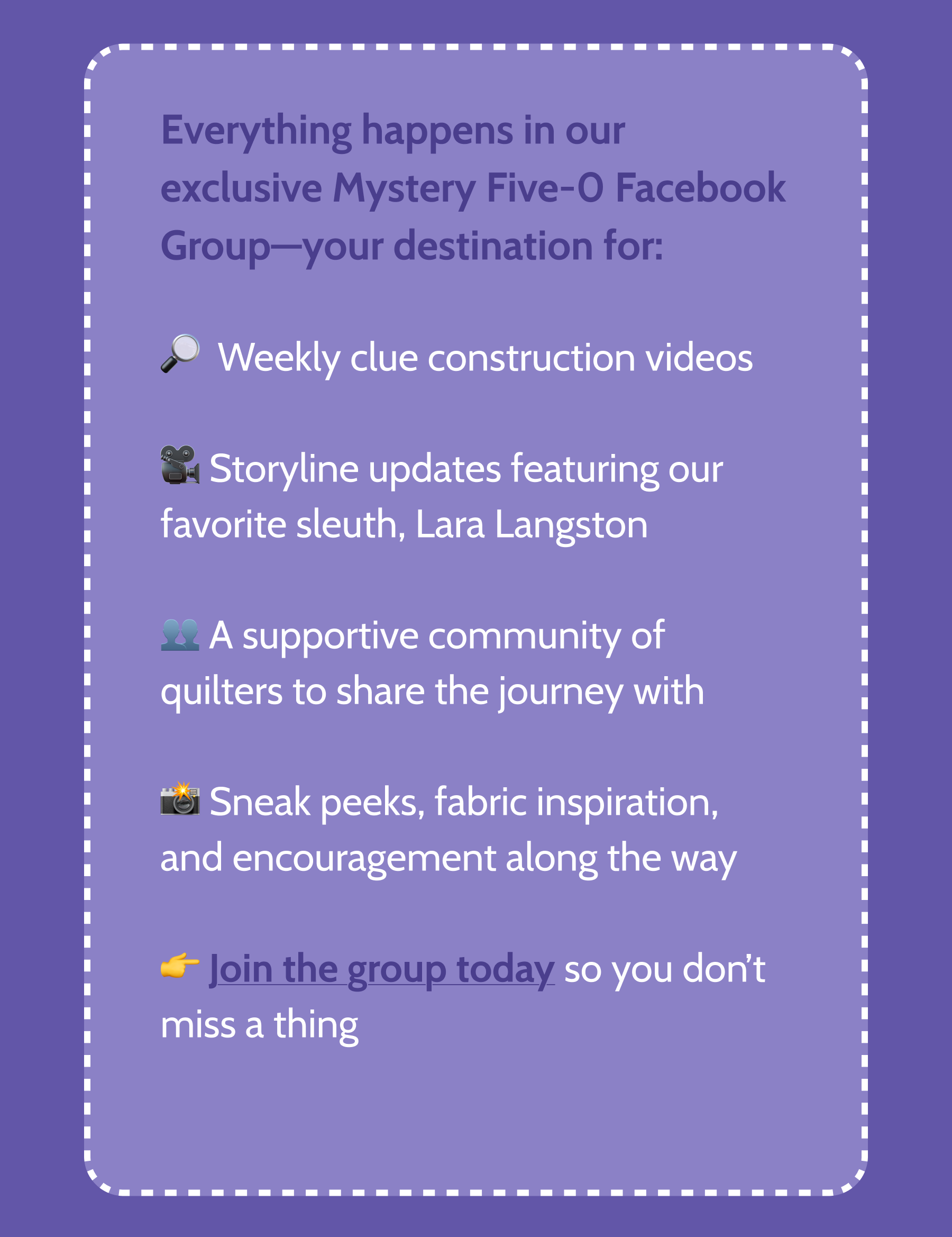 This group is your go‑to spot for:  🔍 Sharing progress and celebrating finishes  👯 Connecting with fellow mystery‑loving quilters  💡 Getting exclusive tips, updates, and behind‑the‑scenes insights   Whether you're solving the mystery in person with us or joining online, there's always something fun in store!