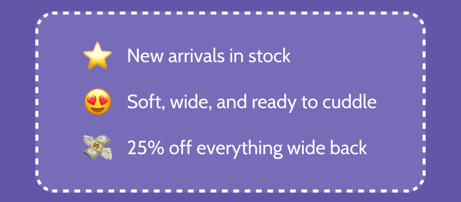 • New arrivals in stock • Soft, wide, and ready to cuddle • 25% off everything wide back