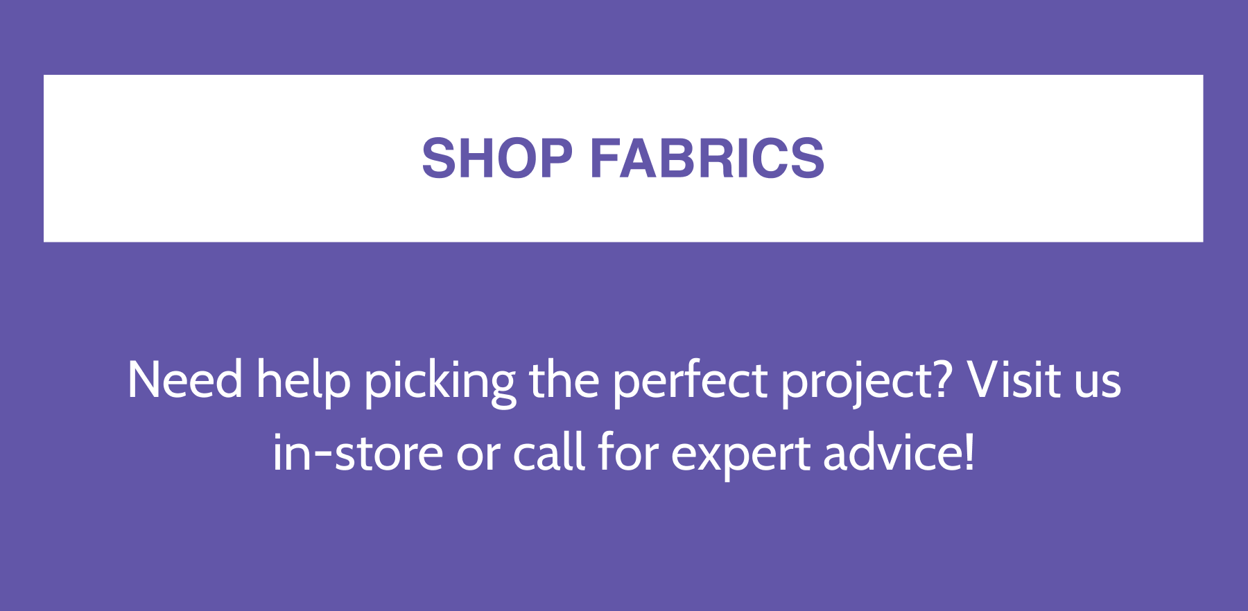 SHOP FABRICS  Need help picking the perfect project? Visit us in-store or call for expert advice!