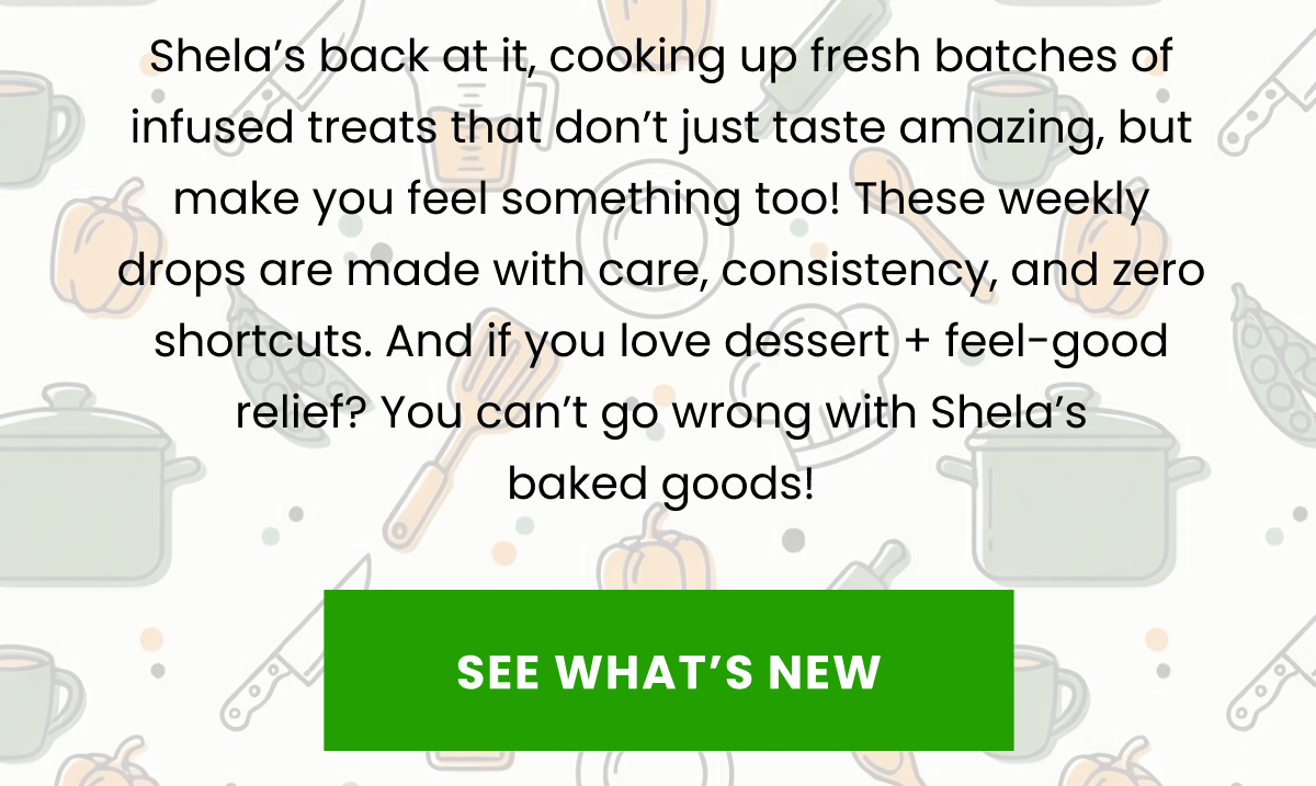 Shela’s back at it, cooking up fresh batches of infused treats that don’t just taste amazing, but make you feel something too! These weekly drops are made with care, consistency, and zero shortcuts. And if you love dessert + feel-good relief? You can’t go wrong with Shela’s baked goods! | See What's New