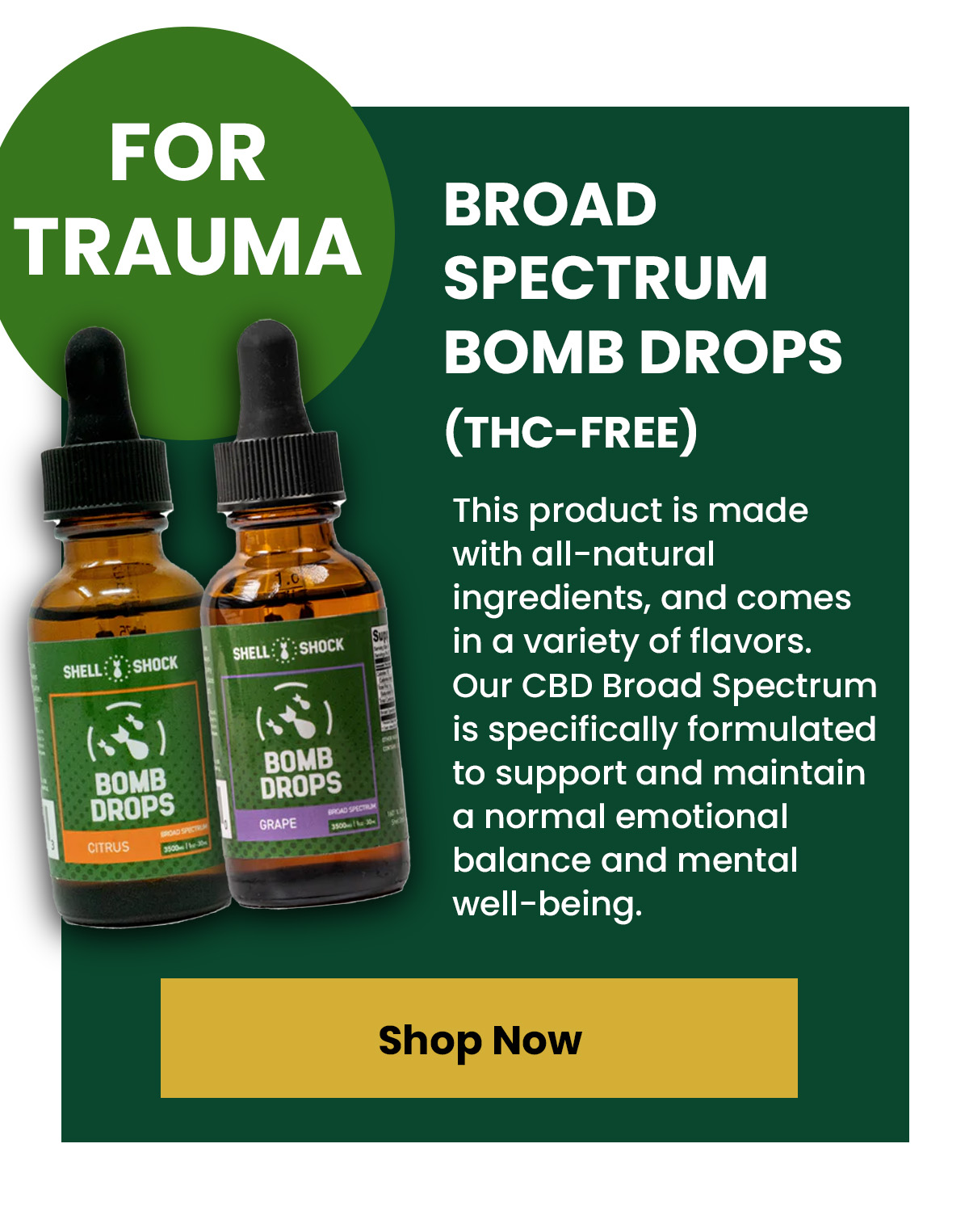 For Trauma Broad Spectrum Bomb Drops (THC-Free)  This product is made with all-natural ingredients, and comes in a variety of flavors. Our CBD Broad Spectrum is specifically formulated to support and maintain a normal emotional balance and mental well-being.