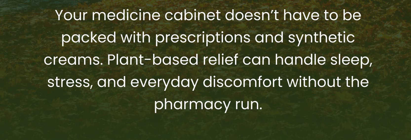 Your medicine cabinet doesn't have to be packed with prescriptions and synthetic creams. Plant-based relief can handle sleep, stress, and everyday discomfort without the pharmacy run.