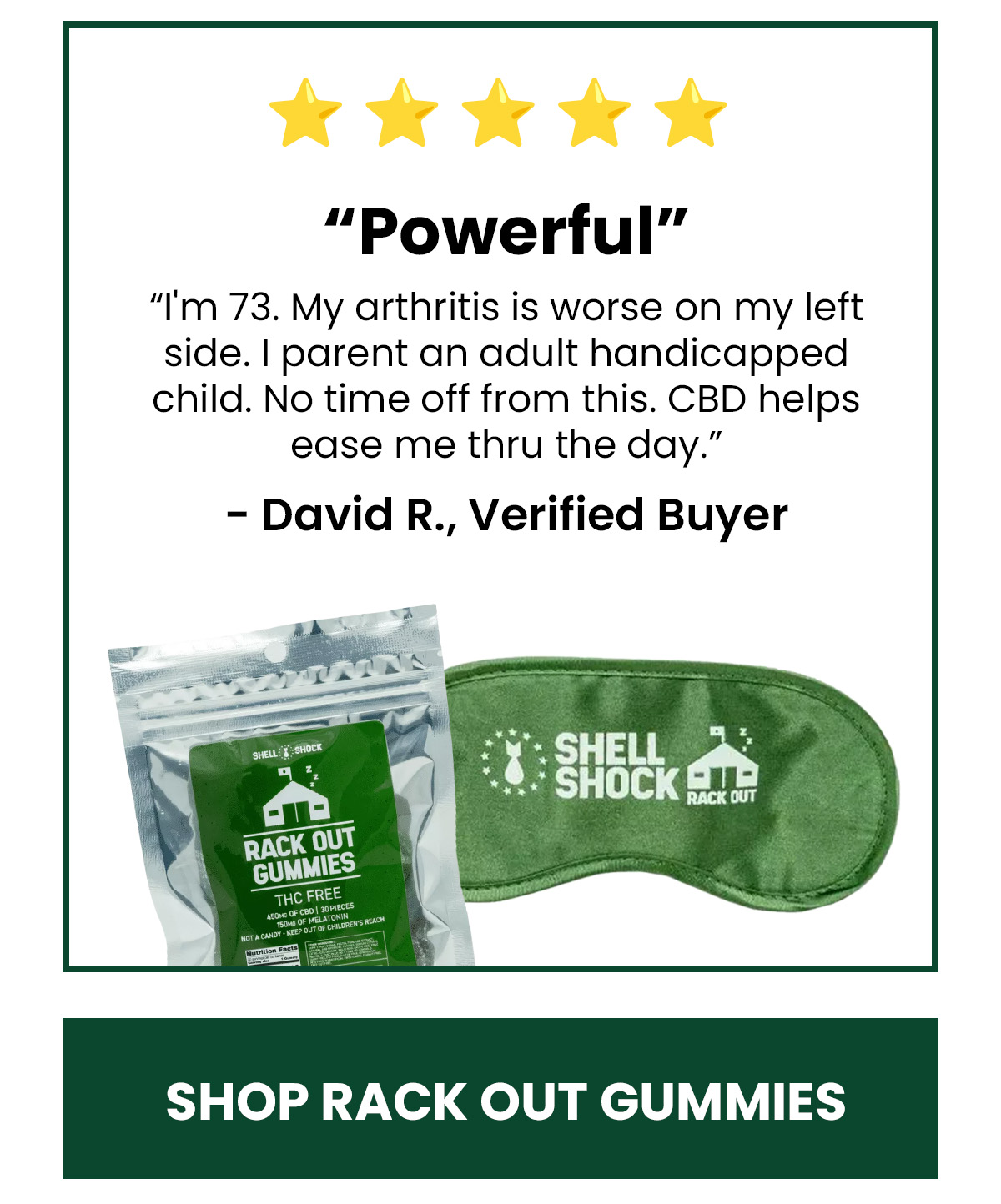 “Powerful” “I'm 73. My arthritis is worse on my left side. I parent an adult handicapped child. No time off from this. CBD helps ease me thru the day.” - David R., Verified Buyer (Button) Shop Rack Out Gummies