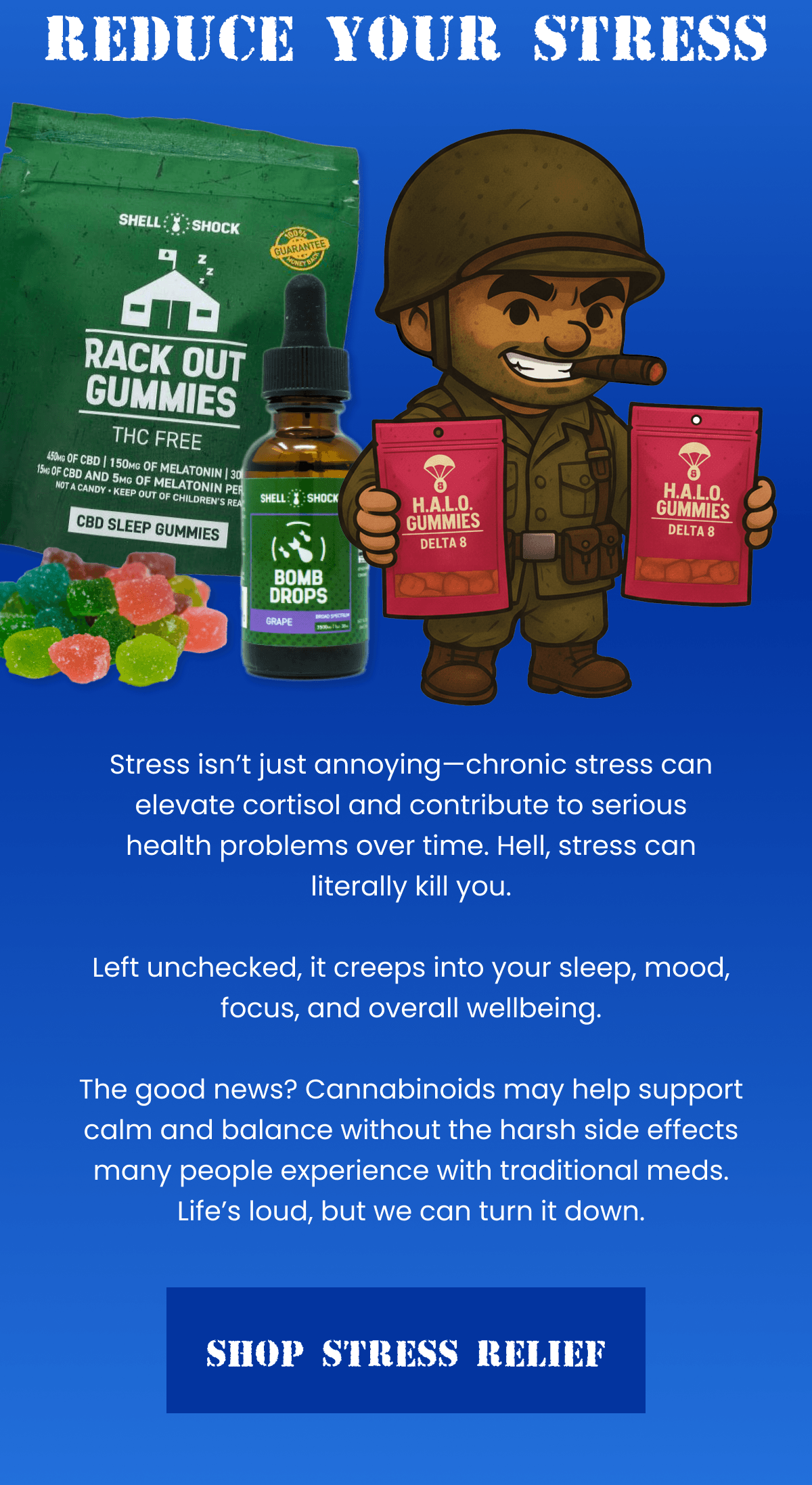 Reduce Your Stress | Stress isn't just annoying—chronic stress can elevate cortisol and contribute to serious health problems over time. Hell, stress can literally kill you.  Left unchecked, it creeps into your sleep, mood, focus, and overall wellbeing.  The good news? Cannabinoids may help support calm and balance without the harsh side effects many people experience with traditional meds. Life's loud, but we can turn it down. | Shop Stress Relief