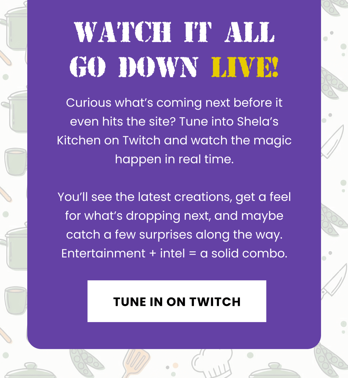 Watch it all go down live! | Curious what’s coming next before it even hits the site? Tune into Shela’s Kitchen on Twitch and watch the magic happen in real time.  You’ll see the latest creations, get a feel for what’s dropping next, and maybe catch a few surprises along the way. Entertainment + intel = a solid combo. | Tune In On Twitch