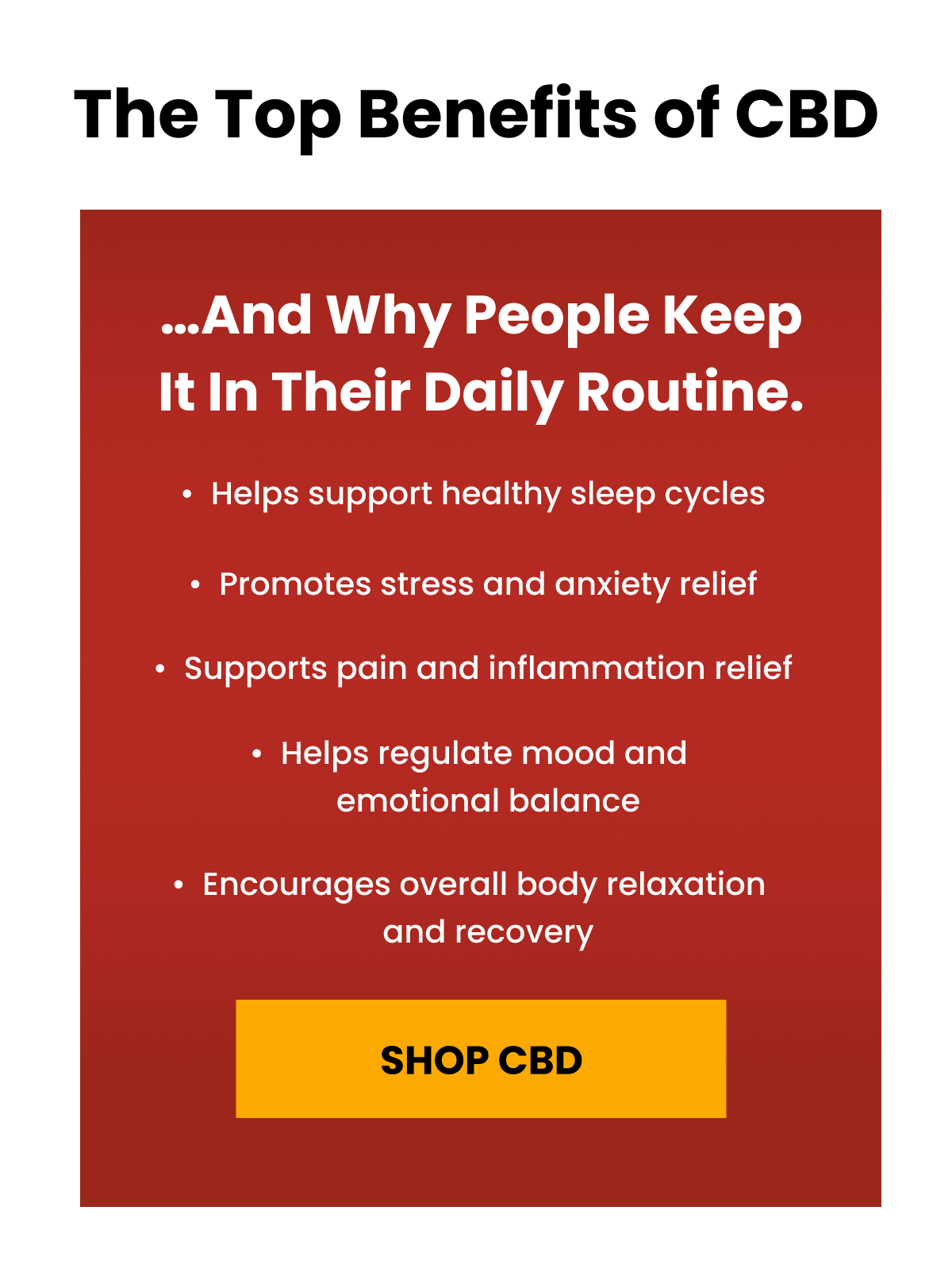 The Top Benefits of CBD | …and why people keep it in their daily routine. | Helps support healthy sleep cycles | Promotes stress and anxiety relief | Supports pain and inflammation relief | Helps regulate mood and  emotional balance | Encourages overall body relaxation  and recovery | Shop CBD