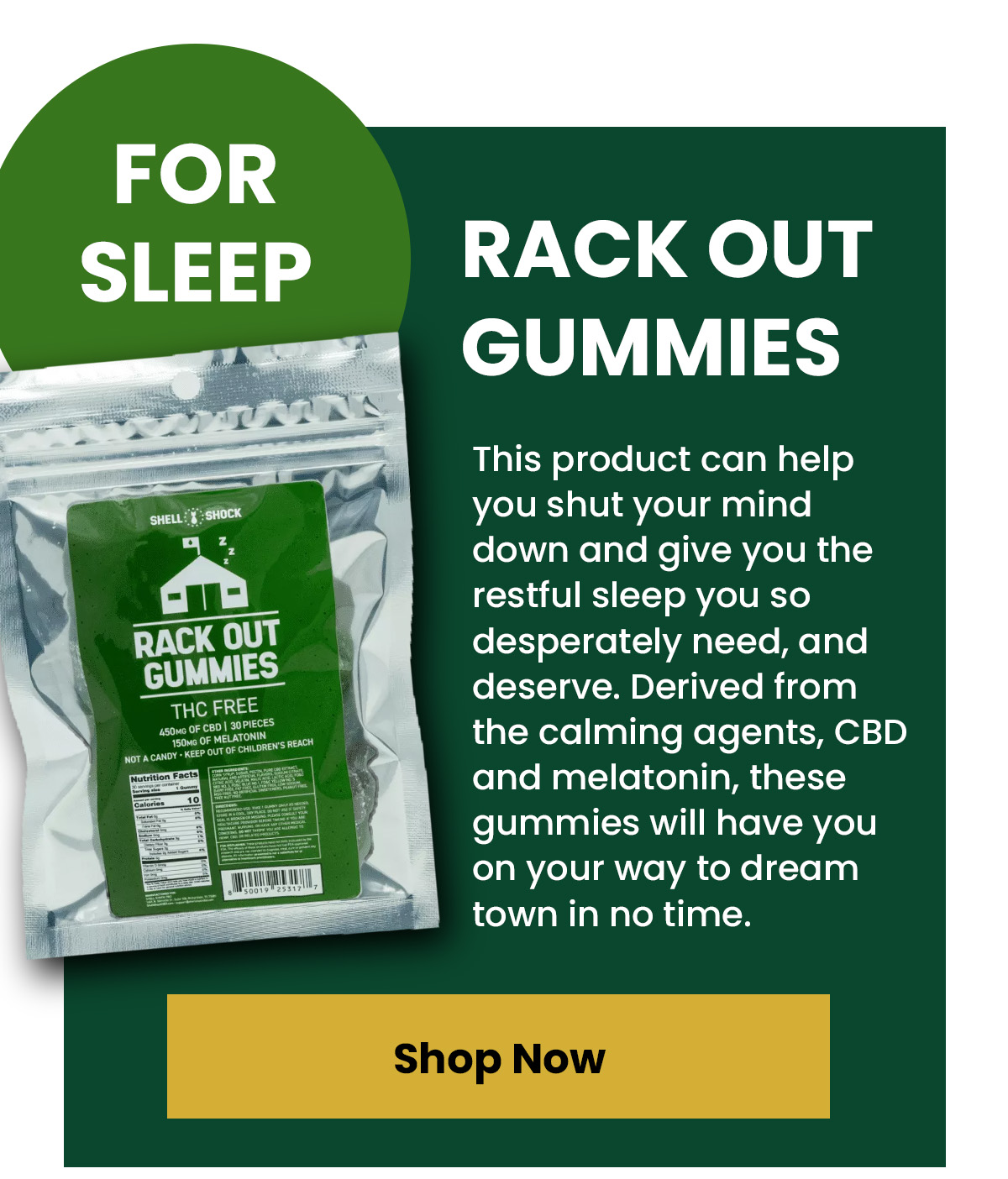 For Sleep Rack Out Gummies This product can help you shut your mind down and give you the restful sleep you so desperately need, and deserve. Derived from the calming agents, CBD and melatonin, these gummies will have you on your way to dream town in no time.