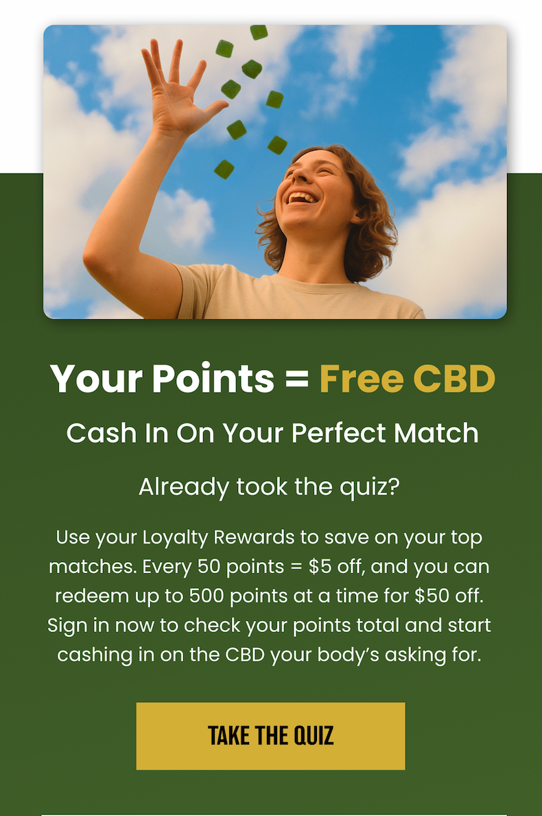 Your Points = Free CBD. Cash In On Your Perfect Match. Already took the quiz? Already took the quiz? Use your Loyalty Rewards to save on your top matches. Every 50 points = $5 off, and you can redeem up to 500 points at a time for $50 off. Sign in now to check your points total and start cashing in on the CBD your body's asking for. Take the Quiz