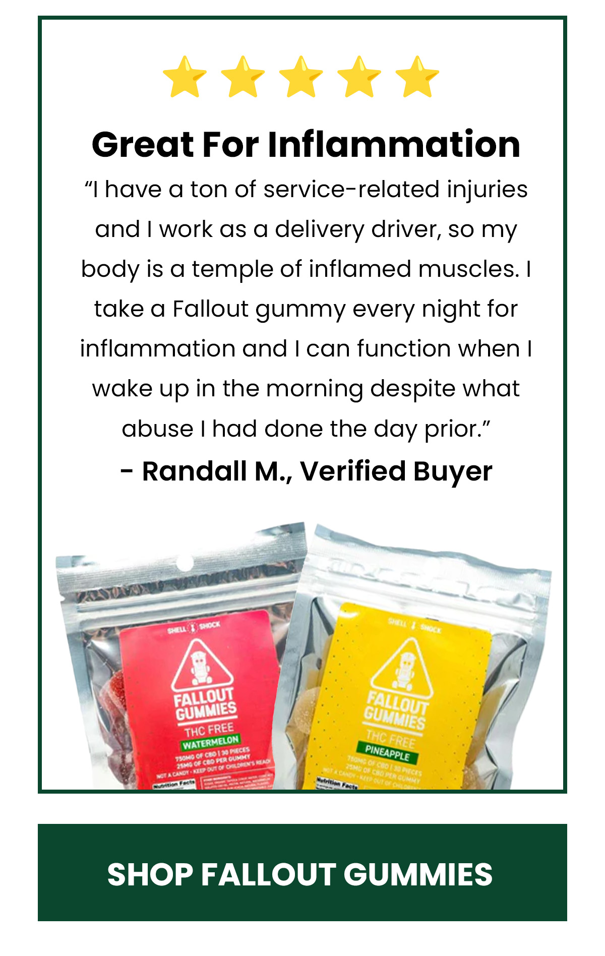 Great For Inflammation “I have a ton of service-related injuries and I work as a delivery driver, so my body is a temple of inflamed muscles. I take a Fallout gummy every night for inflammation and I can function when I wake up in the morning despite what abuse I had done the day prior.” - Randall M., Verified Buyer (Button) SHOP FALLOUT GUMMIES