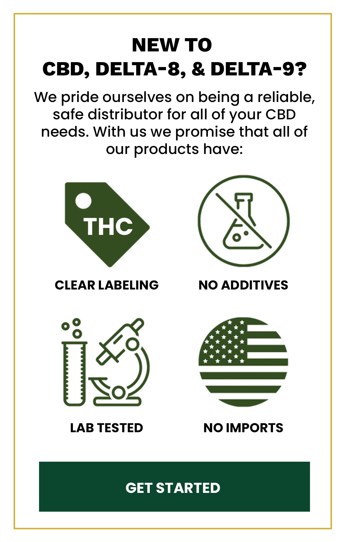 New to  CBD, Delta-8, & Delta-9? We pride ourselves on being a reliable, safe distributor for all of your CBD needs. With us we promise that all of our products have: Clean Labeling No Additives Lab tested No Imports (Button) Get Started