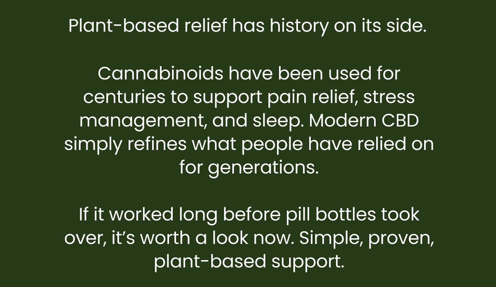 Plant-based relief has history on its side. | Cannabinoids have been used for centuries to support pain relief, stress management, and sleep. Modern CBD simply refines what people have relied on for generations.  If it worked long before pill bottles took over, it's worth a look now. Simple, proven, plant-based support.