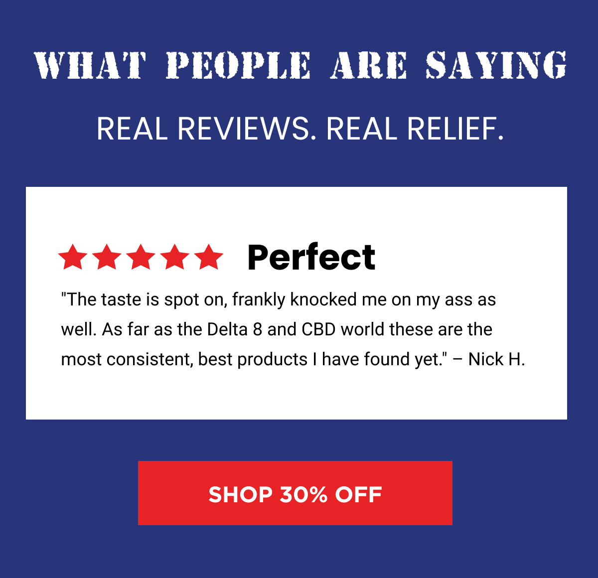 What People Are Saying | Real reviews. Real relief. | Perfect "The taste is spot on, frankly knocked me on my ass as well. As far as the Delta 8 and CBD world these are the most consistent, best products I have found yet." – Nick H. | Life Changing "I'm a veteran that suffers from insomnia and has tried every medication you can think of. This works and is life changing. Amazing company and customer service keep up the great work." – Richard M. | Simple. Awesome. American. "These delivered a clean and powerful high that no other edibles I've tried thus far have come close to matching. I will continue to happily order more products from this amazing company!" – Dan H. | Shop 30% Off