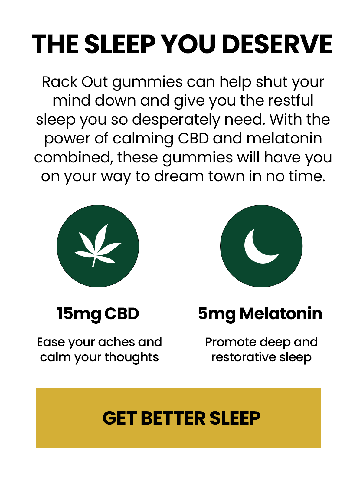 The Sleep you deserve  Rack Out gummies can help shut your mind down and give you the restful sleep you so desperately need. With the power of calming CBD and melatonin combined, these gummies will have you on your way to dream town in no time. 15mg CBD Ease your aches and calm your thoughts  5mg Melatonin Promote deep and restorative sleep Get Better Sleep
