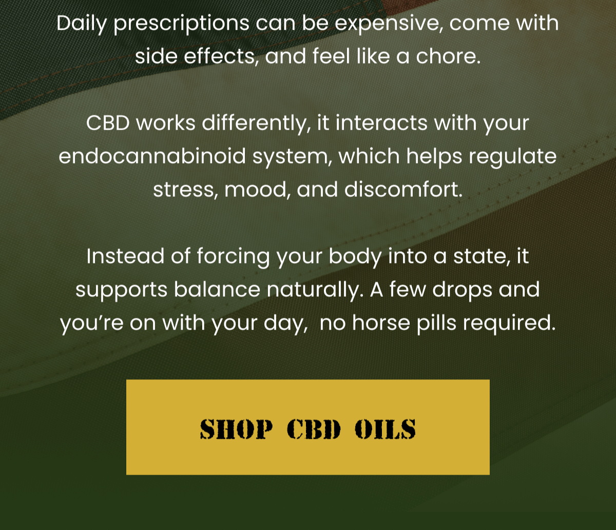 Daily prescriptions can be expensive, come with side effects, and feel like a chore.  CBD works differently, it interacts with your endocannabinoid system, which helps regulate stress, mood, and discomfort.  Instead of forcing your body into a state, it supports balance naturally. A few drops and you're on with your day,  no horse pills required. | Shop CBD Oils
