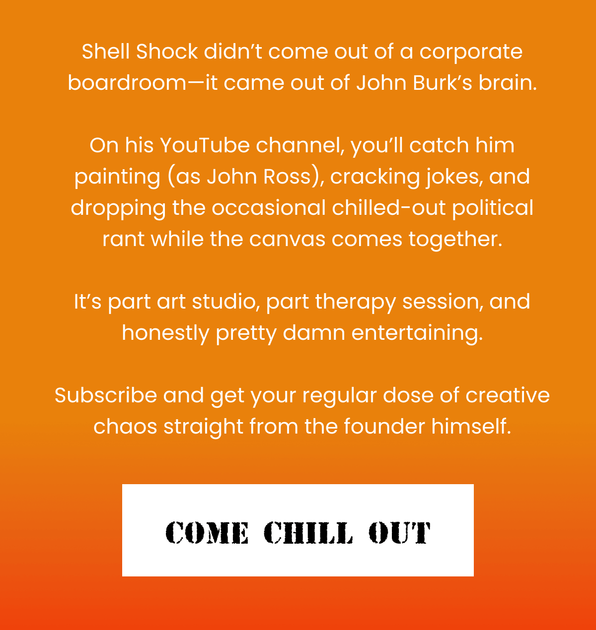 Shell Shock didn't come out of a corporate boardroom—it came out of John Burk's brain.  On his YouTube channel, you'll catch him painting (as John Ross), cracking jokes, and dropping the occasional chilled-out political rant while the canvas comes together.  It's part art studio, part therapy session, and honestly pretty damn entertaining.  Subscribe and get your regular dose of creative chaos straight from the founder himself. | Come Chill Out