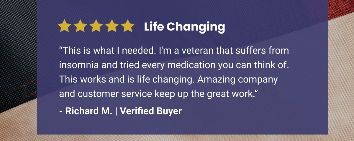 5 Star Review | Life Changing | “This is what I needed. I'm a veteran that suffers from insomnia and tried every medication you can think of. This works and is life changing. Amazing company and customer service keep up the great work.” - Richard M. | Verified Buyer