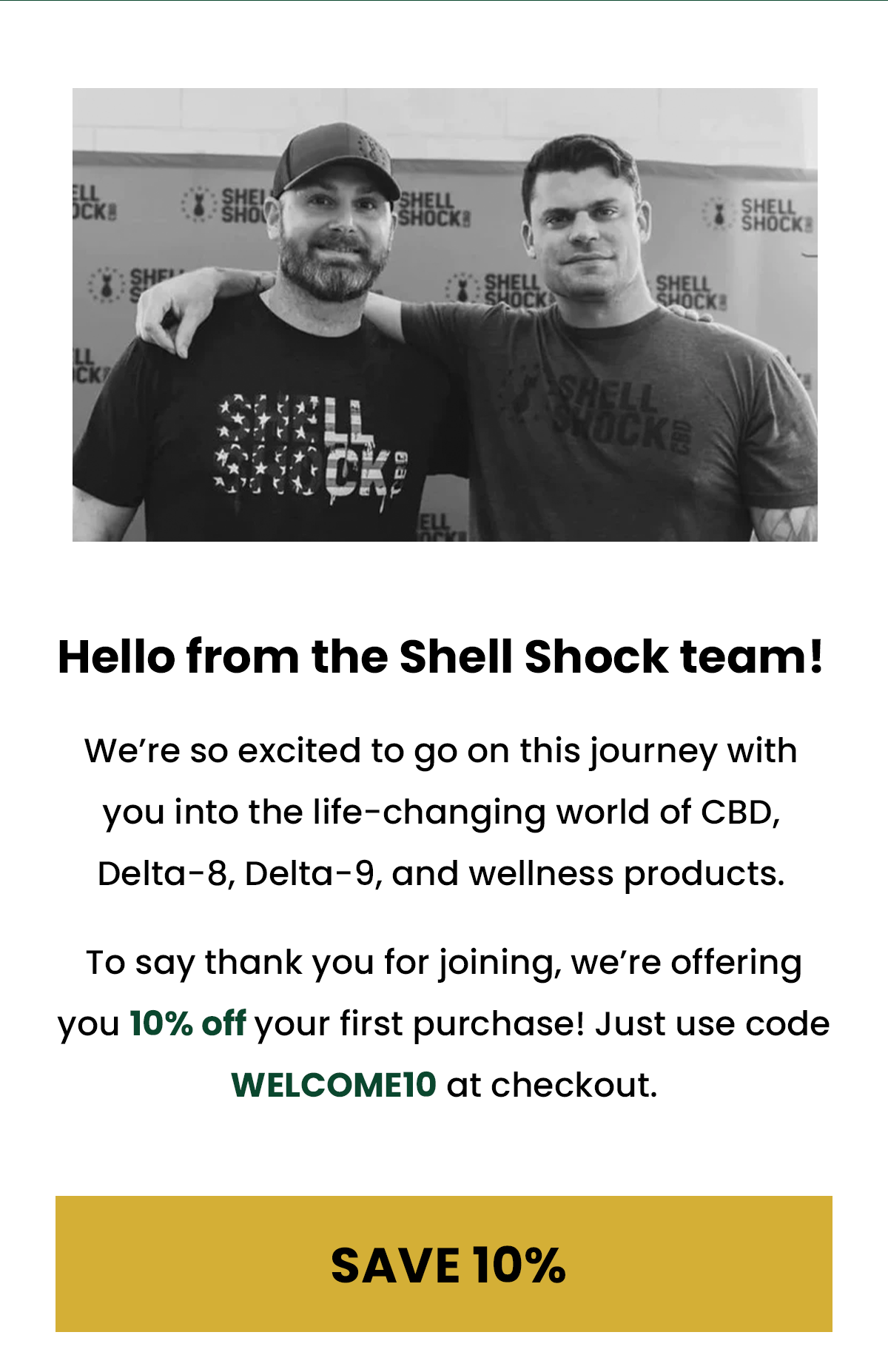 Hello from the Shell Shock team!  We're so excited to go on this journey with you into the life-changing world of CBD, Delta-8, Delta-9, and wellness products.  To say thank you for joining, we're offering you 10% off your first purchase! Just use code WELCOME10 at checkout. (Button) SAVE 10%