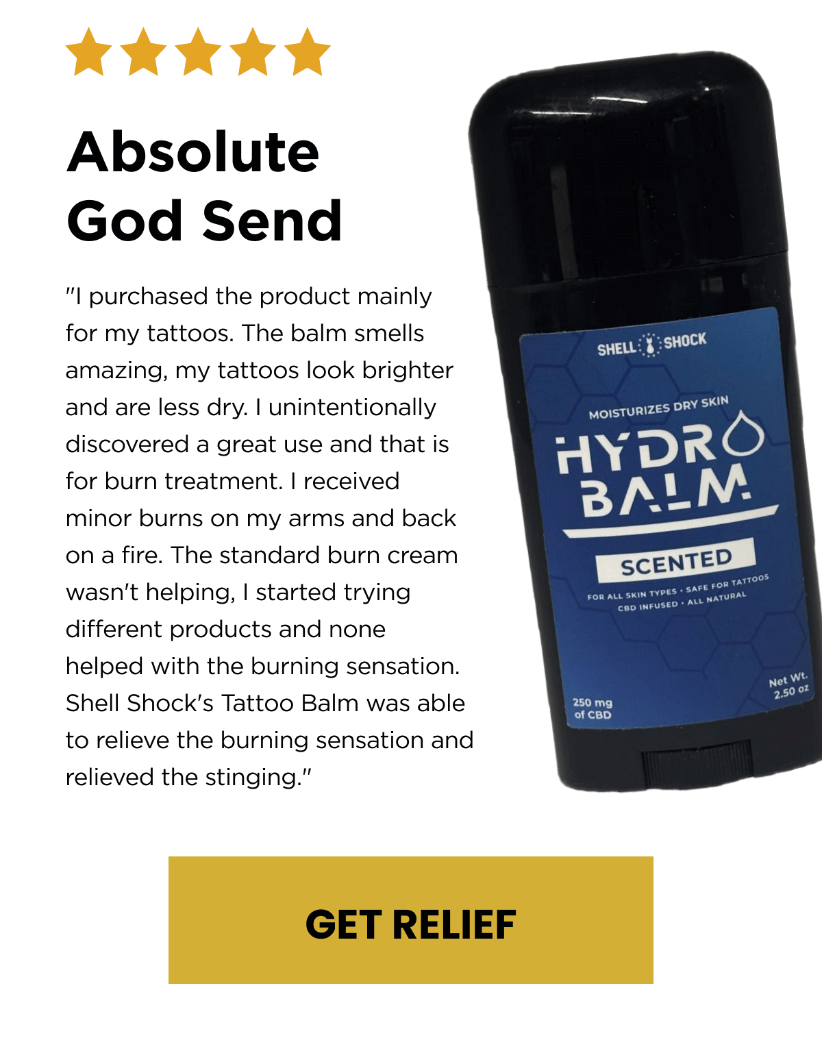 Absolute God Send | "I purchased the product mainly for my tattoos. The balm smells amazing, my tattoos look brighter and are less dry. I unintentionally discovered a great use and that is for burn treatment. I received minor burns on my arms and back on a fire. The standard burn cream wasn't helping, I started trying different products and none helped with the burning sensation. Shell Shock's Tattoo Balm was able to relieve the burning sensation and relieved the stinging." | GET RELIEF