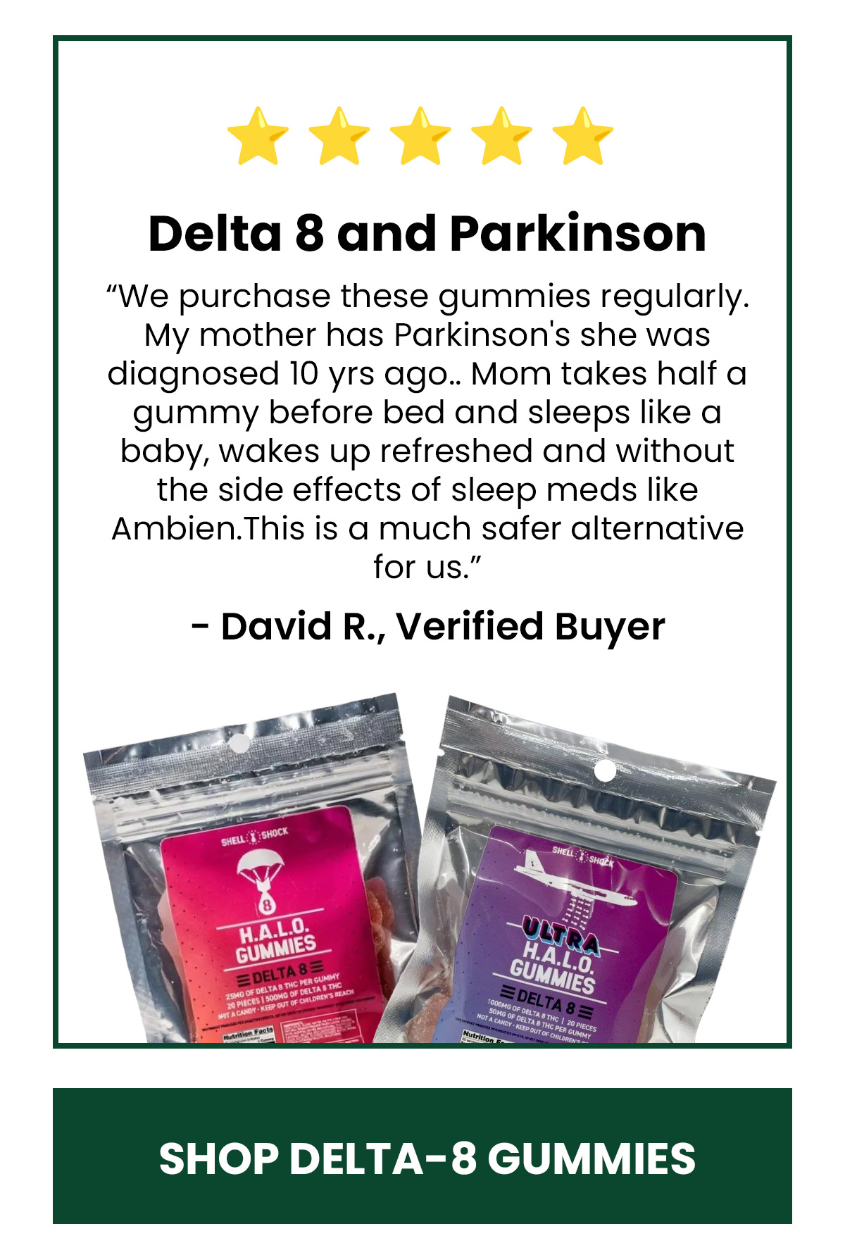 Delta 8 and Parkinson “We purchase these gummies regularly. My mother has Parkinson's she was diagnosed 10 yrs ago.. Mom takes half a gummy before bed and sleeps like a baby, wakes up refreshed and without the side effects of sleep meds like Ambien.This is a much safer alternative for us.”  - David R., Verified Buyer (button) Shop Delta-8 Gummies